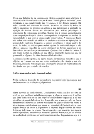 ____________________________________
Alan F. Chalmers – O que é Ciência afinal?
135
O uso que Lakatos faz de termos como pânico contagioso, com referência à
caracterização de estados de crise por Kuhn e “psicologia das multidões”, com
referência à sua caracterização das revoluções, é por demais extremo. Há
neles, contudo, um elemento de verdade. No relato da ciência de Kuhn, os
valores operativos no processo da ciência e que determinam a aceitação ou
rejeição de teorias devem ser discernidos pela análise psicológica e
sociológica da comunidade científica. Quando isto é tomado conjuntamente
com a suposição de que a ciência contemporânea é o epítome do melhor da
racionalidade, o que sobra é uma posição conservadora. A posição de Kuhn
não deixa uma maneira de criticar as decisões e o modo de operações da
comunidade científica. Enquanto a análise sociológica é básica dentro do
relato de Kuhn, ela oferece pouca coisa à guisa de teoria sociológica e não
oferece qualquer sugestão de como distinguir as formas aceitáveis e as
inaceitáveis para se alcançar um consenso. Quanto a isso o relato de Lakatos é
um pouco melhor, na medida em que oferece realmente meios para que se
possa criticar algumas decisões da comunidade científica.
A discussão deste capítulo, até agora, poderia ser resumida notando-se que o
objetivo de Lakatos era dar um relato nacionalista da ciência e que ele
fracassou, enquanto Kuhn negou que seu objetivo era dar um relato relativista
da ciência, mas que, contudo, ele nos deu.
5. Para uma mudança dos termos do debate
Neste capítulo a discussão do nacionalismo e do relativismo tratou quase que
exclusivamente de avaliações e julgamentos
149
sobre aspectos do conhecimento. Consideramos várias análises do tipo de
critérios que habilitam indivíduos ou grupos a julgar se uma teoria é melhor
que uma teoria rival ou se um corpo de conhecimento específico é ou não
científico. A propriedade desse tipo de questão para se compreender de forma
fundamental a natureza da ciência é colocada em questão quando se chama a
atenção para a existência do que parece ser uma distinção bastante direta entre
alguns estados de coisas e julgamentos a respeito daquele estado de coisas
feitos por indivíduos ou grupos. Não será possível, por exemplo; que alguma
teoria seja melhor, no sentido de estar mais próxima da verdade, de ser melhor
na resolução de problemas, ser um instrumento melhor de previsão ou seja lá o
 