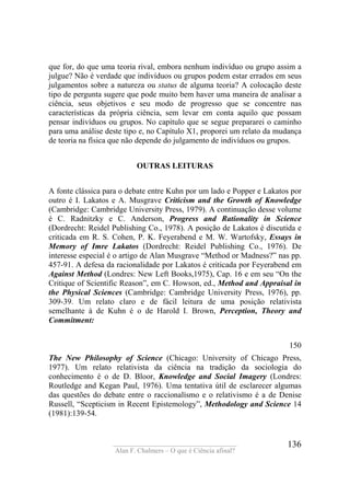 ____________________________________
Alan F. Chalmers – O que é Ciência afinal?
136
que for, do que uma teoria rival, embora nenhum indivíduo ou grupo assim a
julgue? Não é verdade que indivíduos ou grupos podem estar errados em seus
julgamentos sobre a natureza ou status de alguma teoria? A colocação deste
tipo de pergunta sugere que pode muito bem haver uma maneira de analisar a
ciência, seus objetivos e seu modo de progresso que se concentre nas
características da própria ciência, sem levar em conta aquilo que possam
pensar indivíduos ou grupos. No capítulo que se segue prepararei o caminho
para uma análise deste tipo e, no Capítulo X1, proporei um relato da mudança
de teoria na física que não depende do julgamento de indivíduos ou grupos.
OUTRAS LEITURAS
A fonte clássica para o debate entre Kuhn por um lado e Popper e Lakatos por
outro é I. Lakatos e A. Musgrave Criticism and the Growth of Knowledge
(Cambridge: Cambridge University Press, 1979). A continuação desse volume
é C. Radnitzky e C. Anderson, Progress and Rationality in Science
(Dordrecht: Reidel Publishing Co., 1978). A posição de Lakatos é discutida e
criticada em R. S. Cohen, P. K. Feyerabend e M. W. Wartofsky, Essays in
Memory of Imre Lakatos (Dordrecht: Reidel Publishing Co., 1976). De
interesse especial é o artigo de Alan Musgrave “Method or Madness?” nas pp.
457-91. A defesa da racionalidade por Lakatos é criticada por Feyerabend em
Against Method (Londres: New Left Books,1975), Cap. 16 e em seu “On the
Critique of Scientific Reason”, em C. Howson, ed., Method and Appraisal in
the Physical Sciences (Cambridge: Cambridge University Press, 1976), pp.
309-39. Um relato claro e de fácil leitura de uma posição relativista
semelhante à de Kuhn é o de Harold I. Brown, Perception, Theory and
Commitment:
150
The New Philosophy of Science (Chicago: University of Chicago Press,
1977). Um relato relativista da ciência na tradição da sociologia do
conhecimento é o de D. Bloor, Knowledge and Social Imagery (Londres:
Routledge and Kegan Paul, 1976). Uma tentativa útil de esclarecer algumas
das questões do debate entre o raccionalísmo e o relativismo é a de Denise
Russell, “Scepticism in Recent Epistemology”, Methodology and Science 14
(1981):139-54.
 