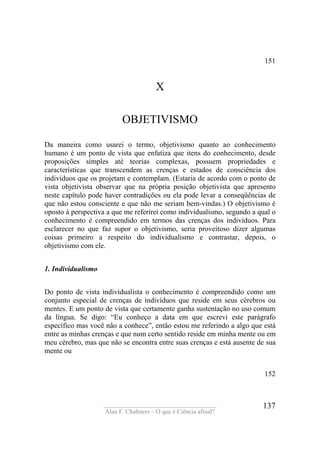 ____________________________________
Alan F. Chalmers – O que é Ciência afinal?
137
151
X
OBJETIVISMO
Da maneira como usarei o termo, objetivismo quanto ao conhecimento
humano é um ponto de vista que enfatiza que itens do conhecimento, desde
proposições simples até teorias complexas, possuem propriedades e
características que transcendem as crenças e estados de consciência dos
indivíduos que os projetam e contemplam. (Estaria de acordo com o ponto de
vista objetivista observar que na própria posição objetivista que apresento
neste capítulo pode haver contradições ou ela pode levar a conseqüências de
que não estou consciente e que não me seriam bem-vindas.) O objetivismo é
oposto à perspectiva a que me referirei como individualismo, segundo a qual o
conhecimento é compreendido em termos das crenças dos indivíduos. Para
esclarecer no que faz supor o objetivismo, seria proveitoso dizer algumas
coisas primeiro a respeito do individualismo e contrastar, depois, o
objetivismo com ele.
1. Individualismo
Do ponto de vista individualista o conhecimento é compreendido como um
conjunto especial de crenças de indivíduos que reside em seus cérebros ou
mentes. E um ponto de vista que certamente ganha sustentação no uso comum
da língua. Se digo: “Eu conheço a data em que escrevi este parágrafo
específico mas você não a conhece”, então estou me referindo a algo que está
entre as minhas crenças e que num certo sentido reside em minha mente ou em
meu cérebro, mas que não se encontra entre suas crenças e está ausente de sua
mente ou
152
 