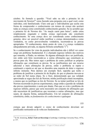 ____________________________________
Alan F. Chalmers – O que é Ciência afinal?
138
cérebro. Se formulo a questão: “Você sabe ou não a primeira lei de
movimento de Newton?” estou fazendo uma pergunta com a qual você, como
indivíduo, está familiarizado. Claro está que o individualista que aceita esta
forma de compreender o conhecimento em termos de crença não aceitará
todas as crenças como constituindo conhecimento genuíno. Se eu acredito que
a primeira lei de Newton diz: “As maçãs caem para baixo”, então estou
simplesmente enganado e minha crença equivocada não constituirá
conhecimento. Se uma crença deve ser considerada como conhecimento
genuíno, deve ser possível então justificar a crença demonstrando-a como
verdadeira, ou como provavelmente verdadeira, recorrendo-se às provas
apropriadas. “O conhecimento, deste ponto de vista, é a crença verdadeira
adequadamente provada, ou alguma fórmula semelhante.”(78
)
Se o conhecimento for visto da posição individualista não é difícil ver como
surge um problema fundamental. É o chamado regresso infinito dos motivos
que remonta, a Platão, no mínimo. Se alguma afirmação deve ser justificada,
isto então será feito recorrendo-se a outras afirmações que constituem as
provas para ela. Mas temos aqui o problema de como justificar as próprias
afirmações que constituem as provas. Se as justificarmos por um recurso
adicional a mais afirmações de provas, então o problema se repete e
continuará a repetir-se até que se descubra uma maneira de deter o regresso
infinito iminente. Para darmos um exemplo fácil, suponha que tenho o
problema de justificar a primeira lei de Kepler, de que os planetas movem-se
ao redor do Sol numa elipse. Se o fizer, demonstrando que sua validade
aproximada se segue das leis de Newton, minha justificação estará incompleta,
a menos que eu justifique as leis de Newton. Se eu tentar justificar as leis de
Newton recorrendo às provas experimentais, surge então a questão da validade
das provas experimentais e assim por diante. Para que se evite o problema do
regresso infinito, parece que seria necessário um conjunto de afirmações que
não necessitem de justificativas que recorram a outras afirmações, mas que
sejam, de alguma forma, autojustificantes. Um tal conjunto de afirmações
constituiria, então, os fundamentos do conhecimento e quaisquer
153
crenças que devam adquirir o status de conhecimento deveriam ser
justificadas rastreando-as de volta aos fundamentos.
78
D. M. Armstrong, Belief: Truth ard Knowledge (Cambridge: Cambridge University Press, 1973),
p. 137.
 