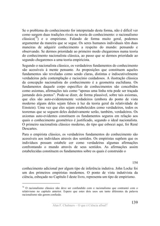 ____________________________________
Alan F. Chalmers – O que é Ciência afinal?
139
Se o problema do conhecimento for interpretado desta forma, não é difícil ver
como surgem duas tradições rivais na teoria do conhecimento: o racionalismo
clássico(79
) e o empirismo. Falando de forma muito geral, podemos
argumentar da maneira que se segue. Os seres humanos individuais têm duas
maneiras de adquirir conhecimento a respeito do mundo: pensando e
observando. Se dermos prioridade ao primeiro modo chegaremos numa teoria
do conhecimento nacionalista clássica, ao passo que se dermos prioridade ao
segundo chegaremos a uma teoria empiricista.
Segundo o nacionalista clássico, os verdadeiros fundamentos do conhecimento
são acessíveis à mente pensante. As proposições que constituem aqueles
fundamentos são reveladas como sendo claras, distintas e indiscutivelmente
verdadeiras pela contemplação e raciocínio cuidadosos. A ilustração clássica
da concepção nacionalista do conhecimento é a geometria euclidiana. Os
fundamentos daquele corpo específico de conhecimentos são concebidos
como axiomas, afirmações tais como “apenas uma linha reta pode ser traçada
juntando dois pontos”. Pode-se dizer, de forma plausível, sobre tais axiomas,
que eles são auto-evidentemente verdadeiros (embora do ponto de vista
moderno alguns deles sejam falsos à luz da teoria geral da relatividade de
Einstein). Uma vez que eles sejam estabelecidos como verdadeiros, todos os
teoremas que se seguem deles dedutivamente serão, também, verdadeiros. Os
axiomas auto-evidentes constituem os fundamentos seguros em relação aos
quais o conhecimento geométrico é justificado, segundo o ideal nacionalista.
O primeiro nacionalista clássico moderno, do tipo que esbocei aqui, foi René
Descartes.
Para o empirista clássico, os verdadeiros fundamentos do conhecimento são
acessíveis aos indivíduos através dos sentidos. Os empiristas supõem que os
indivíduos possam estabele cer como verdadeiras algumas afirmações
confrontando o mundo através de seus sentidos. As afirmações assim
estabelecidas constituem os fundamentos sobre os quais é construído o
154
conhecimento adicional por algum tipo de inferência indutiva. John Locke foi
um dos primeiros empiristas modernos. O ponto de vista indutivista da
ciência, esboçado no Capítulo I deste livro, representa um tipo de empirismo.
79
O racionalismo clássico não deve ser confundido com o racionalismo que contrastei com o
relativismo no capítulo anterior. Espero que estes dois usos um tanto diferentes da palavra
racionalismo não gerem confusão.
 