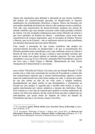 ____________________________________
Alan F. Chalmers – O que é Ciência afinal?
14
Alguns dos argumentos para defender a afirmação de que teorias científicas
não podem ser conclusivamente provadas ou desaprovadas se baseiam
amplamente em considerações filosóficas e lógicas. Outros são baseados em
uma análise detalhada da história da ciência e das modernas teorias científicas.
Tem sido uma característica do desenvolvimento moderno nas teorias do
método científico que uma atenção crescente venha sendo prestada à história
da ciência. Um dos resultados embaraçosos para muitos filósofos da ciência é
que esses episódios na história da ciência – comumente vistos como mais
característicos de avanços importantes, quer as inovações de Galileu, Newton
e Darwin, quer as de Einstein – não se realizaram através de nada semelhante
aos métodos tipicamente descritos pelos filósofos.
Uma reação à percepção de que teorias científicas não podem ser
conclusivamente provadas ou desaprovadas e de que as reconstruções dos
filósofos guardam pouca semelhança com o que realmente ocorre na ciência é
desistir de uma vez da idéia de que a ciência é uma atividade racional, que
opera de acordo com algum método ou métodos especiais. Foi uma reação
semelhante a essa que levou o filósofo e animador Paul Feyerabend a escrever
um livro com o título Contra o Método: Delineamento de uma Teoria
Anarquista do Conhecimento(3
) e um ensaio
20
com o título “Filosofia da Ciência: Um tema com um Grande Passado”.(4
) De
acordo com a visão mais extremada dos escritos de Feyerabend, a ciência não
tem características especiais que a tornem intrinsecamente superior a outros
ramos do conhecimento tais como mitos antigos ou vodu. A ciência deve parte
de sua alta estima ao fato de ser vista como a religião moderna,
desempenhando um papel similar ao que desempenhou o cristianismo na
Europa em eras antigas. E sugerido que a escolha entre teorias se reduz a
opções determinadas por valores subjetivos e desejos dos indivíduos. Neste
livro resistiu-se a esse tipo de resposta para quebrar as teorias tradicionais da
ciência. Foi feita uma tentativa de dar conta da física que não é subjetivista ou
individualista, que aceita muito do impulso da crítica do método de
Feyerabend, mas que é, ela mesma, imune a tal crítica.
3
P. K. Feyerabend, Against Method: Outline of an Anarchistic Theory of Knowledge (Londres:
New Left Books, 1975).
4
P. K. Feyerabend, "Philosophy of Science: a Subject with a Great Past", em Historical and
Philosophical Perspectives of Science, Minnesota Studies in Philosophy of Sicence, vol. 5, M.
Roger H. Stuewer (Mineápolis: University of Minnesota Press,1970), pp. 172-83.
 