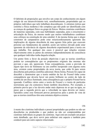 ____________________________________
Alan F. Chalmers – O que é Ciência afinal?
141
O labirinto de proposições que envolve um corpo de conhecimento em algum
estágio de seu desenvolvimento terá, semelhantemente, propriedades que os
próprios indivíduos que nele trabalham desconheçam. A estrutura teórica que
constitui a física moderna é tão complexa que não pode ser identificada com
as crenças de qualquer físico ou grupo de físicos. Muitos cientistas contribuem
de maneiras separadas, com suas habilidades separadas, para o crescimento e
articulação da física, do mesmo modo que muitos trabalhadores combinam
seus esforços na construção de uma catedral. E da mesma forma que o alegre
construtor de campanários pode estar misericordiosamente ignorante das
implicações de alguma descoberta de mau agouro feita pelos que escavam
próximo aos fundamentos da catedral, assim um teórico elevado pode estar
ignorante da relevância de alguma descoberta experimental para a teoria em
que trabalha. Em qualquer dos casos é possível que relações existam
objetivamente entre as partes da estrutura independentemente da consciência
que qualquer indivíduo tenha daquela relação.
Um ponto forte a favor da posição objetivista é que as teorias científicas
podem ter conseqüências que os proponentes originais das mesmas não
previam e que, até, ignoravam. Estas conseqüências, como a previsão de
algum tipo novo de fenômeno ou um conflito inesperado com alguma outra
área, existem como propriedades da nova teoria, que estão lá para serem
descobertas pela prática científica adicional. Desta forma, Poisson foi capaz de
descobrir e demonstrar que a teoria ondular da luz de Fresnel tinha como
conseqüência que deveria haver um ponto brilhante no centro do lado de
sombra de um disco iluminado, uma conseqüência que o próprio Fresnel havia
ignorado. Conflitos vários entre a teoria de Fresnel e a teoria de partículas
newtoniana que ela contestava foram também descobertos. Por exemplo, a
primeira previa que a luz deveria andar mais depressa no ar que na água, ao
passo que a segunda previa que a velocidade na água deveria ser maior.
Episódios como esse fornecem provas persuasivas para o ponto de vista de
que as teorias científicas têm uma estrutura objetiva externa
156
à mente dos cientistas individuais e possui propriedades que podem ou não ser
descobertas ou produzidas e que podem ou não ser compreendidas por
cientistas individuais ou grupos de cientistas. Aqui está um exemplo um pouco
mais detalhado, que deve servir para enfatizar este aspecto e também para
conduzir para um outro aspecto relacionado.
 