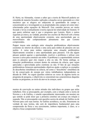 ____________________________________
Alan F. Chalmers – O que é Ciência afinal?
143
H. Hertz, na Alemanha, vieram a saber que a teoria de Maxwell poderia ser
estendida de maneira fecunda e aplicada a situações novas ignorando-se o éter
mecânico que se alegava ser subjacente às quantidades de campo e,
concentrando-se e investigando-se as propriedades dos campos tal como inter-
relacionadas pelas equações de Maxwell. Este caminho provou ser muito
fecundo e levou eventualmente à teoria especial de relatividade de Einstein. O
que quero enfatizar aqui é que o programa que Lorentz, Hertz e outros
seguiram já estava, na verdade, presente nos escritos de Maxwell sob a forma
de uma oportunidade objetivamente existente, uma oportunidade que os
maxwellianos não compreenderam plenamente mas que Lorentz
compreendeu.
Popper traçou uma analogia entre situações problemáticas objetivamente
existentes no interior da ciência e uma caixa para ninhos de pássaros em seu
jardim. A caixa para ninhos representa uma situação problemática
objetivamente existente e uma oportunidade para pássaros. Um dia algum
pássaro poderá agarrar a oportunidade, resolver o problema e utilizar com
sucesso a caixa para construir um ninho. O problema e a oportunidade existem
para os pássaros quer eles reajam a elas ou não. De forma análoga, as
situações problemáticas existem dentro da estrutura da ciência, quer sejam
apreciadas e aproveitadas pelos cientistas ou não. O fato de que situações
problemáticas fornecem oportunidades objetivas ajuda a explicar os exemplos
de descobertas simultâneas na ciência, tal como a “descoberta” simultânea da
lei da conservação de energia por vários trabalhadores independentes na
década de 1840. Ao seguir questões relativas ao status de alguma teoria ou
programa de pesquisa, o objetivista se concentrará nas características daquelas
teorias ou programas, ao invés de ater-se às crenças, senti-
158
mentos de convicção ou outras atitudes dos indivíduos ou grupos que nelas
trabalhem. Eles se preocuparão, por exemplo, com a relação entre a teoria de
Newton e a de Galileu, e estarão especialmente interessados em mostrar em
que sentido se pode dizer que a primeira constitui um avanço em relação à
segunda. Não se preocuparão com questões acerca da atitude de Galileu ou de
Newton para com suas teorias. Se Galileu acreditava, ou não, firmemente na
verdade de suas teorias, não será de importância fundamental para uma
compreensão da física e seu crescimento, embora importante, é claro, se o
objetivo fosse compreender Galileu.
 