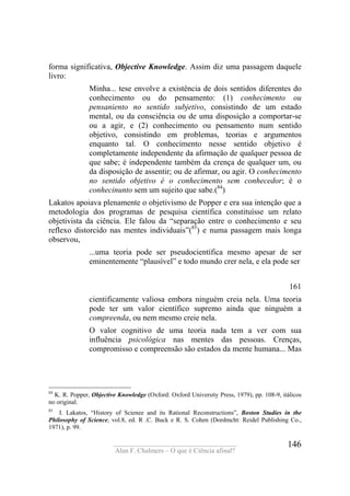 ____________________________________
Alan F. Chalmers – O que é Ciência afinal?
146
forma significativa, Objective Knowledge. Assim diz uma passagem daquele
livro:
Minha... tese envolve a existência de dois sentidos diferentes do
conhecimento ou do pensamento: (1) conhecimento ou
pensaniento no sentido subjetivo, consistindo de um estado
mental, ou da consciência ou de uma disposição a comportar-se
ou a agir, e (2) conhecimento ou pensamento num sentido
objetivo, consistindo em problemas, teorias e argumentos
enquanto tal. O conhecimento nesse sentido objetivo é
completamente independente da afirmação de qualquer pessoa de
que sabe; é independente também da crença de qualquer um, ou
da disposição de assentir; ou de afirmar, ou agir. O conhecimento
no sentido objetivo é o conhecimento sem conhecedor; é o
conhecinunto sem um sujeito que sabe.(84
)
Lakatos apoiava plenamente o objetivismo de Popper e era sua intenção que a
metodologia dos programas de pesquisa científica constituísse um relato
objetivista da ciência. Ele falou da “separação entre o conhecimento e seu
reflexo distorcido nas mentes individuais”(85
) e numa passagem mais longa
observou,
...uma teoria pode ser pseudocientífica mesmo apesar de ser
eminentemente “plausível” e todo mundo crer nela, e ela pode ser
161
cientificamente valiosa embora ninguém creia nela. Uma teoria
pode ter um valor científico supremo ainda que ninguém a
compreenda, ou nem mesmo creie nela.
O valor cognitivo de uma teoria nada tem a ver com sua
influência psicológica nas mentes das pessoas. Crenças,
compromisso e compreensão são estados da mente humana... Mas
84
K. R. Popper, Objective Knowledge (Oxford: Oxford University Press, 1979), pp. 108-9, itálicos
no original.
85
I. Lakatos, “History of Scienee and its Rational Reconstructions”, Boston Studies in the
Philosophy of Science, vol.8, ed. R .C. Buck e R. S. Cohen (Dordmcht: Reidel Publishing Co.,
1971), p. 99.
 