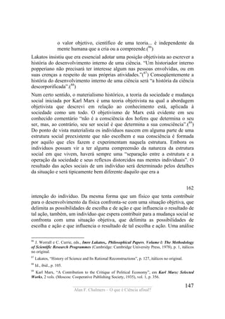 ____________________________________
Alan F. Chalmers – O que é Ciência afinal?
147
o valor objetivo, científico de uma teoria... é independente da
mente humana que a cria ou a compreende.(86
)
Lakatos insistiu que era essencial adotar uma posição objetivista ao escrever a
história do desenvolvimento interno de uma ciência. “Um historiador interno
popperiano não precisará ter interesse algum nas pessoas envolvidas, ou em
suas crenças a respeito de suas próprias atividades.”(87
) Conseqüentemente a
história do desenvolvimento interno de uma ciência será “a história da ciência
descorporificada”.(88
)
Num certo sentido, o materialismo histórico, a teoria da sociedade e mudança
social iniciada por Karl Marx é uma teoria objetivista na qual a abordagem
objetivista que descrevi em relação ao conhecimento está, aplicada à
sociedade como um todo. O objetivismo de Marx está evidente em seu
conhecido comentário “não é a consciência dos hofens que determina o seu
ser, mas, ao contrário, seu ser social é que determina a sua consciência”.(89
)
Do ponto de vista materialista os indivíduos nascem em alguma parte de uma
estrutura social preexistente que não escolhem e sua consciência é formada
por aquilo que eles fazem e experimentam naquela estrutura. Embora os
individuos possam vir a ter alguma compreensão da natureza da estrutura
social em que vivem, haverá sempre uma “separação entre a estrutura e a
operação da sociedade e seus reflexos distorcidos nas mentes individuais”. O
resultado das ações sociais de um indivíduo será determinado pelos detalhes
da situação e será tipicamente bem diferente daquilo que era a
162
intenção do indivíduo. Da mesma forma que um físico que tenta contribuir
para o desenvolvimento da física confronta-se com uma situação objetiva, que
delimita as possibilidades de escolha e de ação e que influencia o resultado de
tal ação, também, um indivíduo que espera contribuir para a mudança social se
confronta com uma situação objetiva, que delimita as possibilidades de
escolha e ação e que influencia o resultado de tal escolha e ação. Uma análise
86
J. Worrall e C. Currie, eds., Imre Lakatos,. Philosophical Papers. Volume l: The Methodology
of Scientific Research Programmes (Cambridge: Cambridge University Press, 1978), p. 1, itálicos
no original.
87
Lakatos, “History of Science and Its Rational Reconstructions”, p. 127, itálicos no original.
88
Id., ibid., p. 105.
89
Karl Marx, “A Contribution to the Critique of Political Economy”, em Karl Marx: Selected
Works, 2 vols. (Moscou: Cooperative Publishing Society, 1935), vol. 1, p. 356.
 