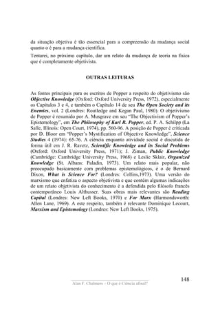 ____________________________________
Alan F. Chalmers – O que é Ciência afinal?
148
da situação objetiva é tão essencial para a compreensão da mudança social
quanto o é para a mudança científica.
Tentarei, no próximo capítulo, dar um relato da mudança de teoria na física
que é completamente objetivista.
OUTRAS LEITURAS
As fontes principais para os escritos de Popper a respeito do objetivismo são
Objective Knowledge (Oxford: Oxford University Press, 1972), especialmente
os Capítulos 3 e 4, e também o Capítulo 14 de seu The Open Society and its
Enemies, vol. 2 (Londres: Routledge and Kegan Paul, 1980). O objetivismo
de Popper é resumido por A. Musgrave em seu “The Objectivism of Popper’s
Epistemology”, em The Philosophy of Karl R. Popper, ed. P. A. Schilpp (La
Salle, Illinois: Open Court, 1974), pp. 560-96. A posição de Popper é criticada
por D. Bloor em “Popper’s Mystification of Objective Knowledge”, Science
Studies 4 (1974): 65-76. A ciência enquanto atividade social é discutida de
forma útil em J. R. Ravetz, Scientific Knowledge and its Social Problems
(Oxford: Oxford University Press, 1971); J. Ziman, Public Knowledge
(Cambridge: Cambridge University Press, 1968) e Leslie Sklair, Organized
Knowledge (St. Albans: Paladin, 1973). Um relato mais popular, não
preocupado basicamente com problemas epistemológicos, é o de Bernard
Dixon, What is Science For? (Londres: Collins,1973). Uma versão do
marxismo que enfatiza o aspecto objetivista e que contém algumas indicações
de um relato objetivista do conhecimento é a defendida pelo filósofo francês
contemporâneo Louis Althusser. Suas obras mais relevantes são Reading
Capital (Londres: New Left Books, 1970) e For Marx (Harmondsworth:
Allen Lane, 1969). A este respeito, também é relevante Dominique Lecourt,
Marxism and Epistemology (Londres: New Left Books, 1975).
 