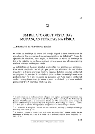 ____________________________________
Alan F. Chalmers – O que é Ciência afinal?
149
163
XI
UM RELATO OBJETIVISTA DAS
MUDANÇAS TEÓRICAS NA FÍSICA
1. As limitações do objetivismo de Lakatos
O relato de mudança de teoria que desejo sugerir é uma modificação da
metodologia dos programas de pesquisas científicas de Lakatos.(90
) Antes de
apresentá-lo, discutirei, nesta seção, as limitações do relato de mudança de
teoria de Lakatos, ou melhor, explicarei por que penso que ele não ofereceu
nenhum relato de mudança de teoria.
A metodologia de Lakatos envolve as decisões e as escolhas dos cientistas.
Elas estão envolvidas na adoção por parte dos cientistas de um núcleo
irredutível e de uma heurística positiva. Segundo Lakatos o núcleo irredutível
do programa de Newton “é ‘irrefutável’ pelas decisões metodológicas de seus
protagonistas”(91
) e um programa de pesquisa tem “um núcleo irredutível
aceito convencionalmente (e dessa forma ‘irrefutável’ por uma decisão
provisória)”.(92
) A heurística positiva é uma
164
90
O relato objetivista de mudança de teoria esboçado neste capítulo apareceu previamente em meu
“Towards an Objectivist Account of Theofy Change”, British Journal for the Philosophy of
Science, 30 (1979): 227-33 e com maiores detalhes em “An Improvement and a Critique of
Lakatos’s Methodology of Scientific Research Programmes”, Methodology and Science 13 (1980):
2-27. Fico grato ais editores destes periódicos pela permissão de reproduzir aqui o materal.
91
2. I. Lakatos e A. Musgrave, Criticism and the Growth of Knowledge (Cambridge: Cambridge
University Press, 1974), p. 133.
92
I. Lakatos, “History of Science and its Rational Reconstructions”, Boston Studies in the
Philosophy of Science, vol. 8, ed. R. C. Buck e R. S. Cohen (Dordrecht: Reidel Publishing Co.,
1971), p. 99.
 