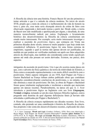 ____________________________________
Alan F. Chalmers – O que é Ciência afinal?
15
A filosofia da ciência tem uma história. Francis Bacon foi um dos primeiros a
tentar articular o que é o método da ciência moderna. No início do século
XVII, propôs que a meta da ciência é o melhoramento da vida do homem na
terra e, para ele, essa meta seria alcançada através da coleta de fatos com
observação organizada e derivando teorias a partir daí. Desde então, a teoria
de Bacon tem sido modificada e aperfeiçoada por alguns, e desafiada, de uma
maneira razoavelmente radical, por outros. Explanação e levantamento
histórico dos desenvolvimentos na filosofia da ciência constituiriam um
estudo muito interessante. Por exemplo: seria muito interessante investigar e
explicar a ascensão do positivismo lógico, que começou em Viena nas
primeiras décadas deste século, tornou-se muito popular e que hoje ainda tem
considerável influência. O positivismo lógico foi uma forma extrema de
empirismo, segundo o qual as teorias não apenas devem ser justificadas, na
medida em que podem ser verificadas mediante um apelo aos fatos adquiridos
através da observação, mas também são consideradas como tendo significado
apenas até onde elas possam ser assim derivadas. Existem, me parece, dois
aspectos
21
intrigantes da ascensão do positivismo. Um é que ele ocorreu numa época em
que, com o advento da física quântica e da teoria da relatividade de Einstein, a
física estava avançando espetacularmente e era muito difícil conciliá-la com o
positivismo. Outro aspecto intrigante: já em 1934, Karl Popper em Viena e
Gaston Bachelard na França tinham ambos publicado obras que continham
refutações consideravelmente conclusivas do positivismo, e, no entanto, isso
não diminuiu a maré do positivismo. De fato, as obras de Popper e Bachelard
foram quase totalmente negligenciadas e receberam a atenção que mereciam
apenas em épocas recentes. Paradoxalmente, na época em que A. J. Aver
introduziu o positivismo lógico na Inglaterra com seu livro Linguagem,
Verdade e Lógica, tornando-se um dos mais famosos filósofos ingleses, estava
pregando uma doutrina da qual algumas deficiências fatais já haviam sido
articuladas e publicadas por Popper e Bachelard.(5
)
A filosofia da ciência avançou rapidamente nas décadas recentes. Este livro,
contudo, não pretende ser uma contribuição à história da filosofia da ciência.
Seu propósito é dar conta dos desenvolvimentos recentes, explicando tão clara
5
A. J. Ayer, Language, Thruth and Logic (Londres: Gollancz, 1936). Devo essa observação a
Bryan Magee, "Karl Popper: the World’s Greatest Philosopher?" Current Affairs Bulletin 50, 8
(1974):14-23. K. R. Popper, The Logic of Scientific Discovery (Londres: Hutchinson, 1968) foi
primeiro publicado em alemão em 1934. A obra de Gaston Bachelard referida no texto é Le Nouvel
Esprit Scientifique (Paris: Presses Universitaires de France, 1934).
 