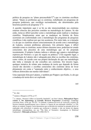 ____________________________________
Alan F. Chalmers – O que é Ciência afinal?
150
política de pesquisa ou “plano preconcebido”(93
) que os cientistas escolhem
adotar. “Quais os problemas que os cientistas, trabalhando em programas de
pesquisa poderosos, que escolhem racionalmente, são determinados pela
heurística positiva do programa.”(94
)
A questão importante aqui é se há ou não intencionalidade nos cientistas
estarem cônscios dos preceitos contidos na metodologia de Lakatos. Se não
estão, torna-se difícil perceber como a metodologia pode explicar a mudança
científica. Simplesmente notar que as mudanças na história da física
ocorreram em conformidade com a metodología dos programas de pesquisas
científicas é não explicar por que isto aconteceu. Por outro lado, se a intenção
é a de que os cientistas atuem conscientemente de acordo com a metodologia
de Lakatos, existem problemas adicionais. Em primeiro lugar, é difícil
entender como os cientistas, nestes últimos duzentos anos, poderiam ter estado
conscientes dos preceitos de uma metodologia que só foi projetada
recentemente. O próprio Lakatos indicou o abismo que separa a metodologia
expressa por Newton e a que ele seguiu na prática.(95
) Em segundo lugar, a
metodologia de Lakatos não é adequada para ditar as escolhas dos cientistas,
como vimos, de acordo com sua própria declaração de que sua metodologia
não tinha a intenção de dar conselhos aos cientistas. Em terceiro lugar,
qualquer tentativa de relatar uma mudança de teoria que depende de forma
crucial das decisões e escolhas conscientes dos cientistas deixa de levar
plenamente em conta a “separação entre o conhecimento objetivo... e seus
reflexos distorcidos nas mentes individuais”.
Uma suposição feita por Lakatos, e também por Popper e por Kuhn, é a de que
a mudança de teoria deve ser explicada
165
93
Id., ibid.
94
Lakatos e Musgrave (1974), p.137.
95
I. Lakatos, “Newton’s Effect on Scientific Standards”, em Imre Lakatos. Philosophical Papers
Volume I: The Methodology of Scientific Research Programmes (Cambridge: Cambridge
University Press, 1978), pp. 193-222. “A confusão, a pobreza da teoria de realização científica de
Newton contrasta dramaticamente com a clareza e a riqueza de sua realização científica”, p. 220,
itálicos no original. Gregory Currie demonstrou que as decisões de cientistas no passado devem ser
explicadas com refercència à maneira que avaliavam a situação, e não em termos de alguma
metodólogia contemporãnea, em seu “The Role of Normative Assumptions in Historical
Explanation”, Philosophy of Science 47 (1980r 456-73.
 