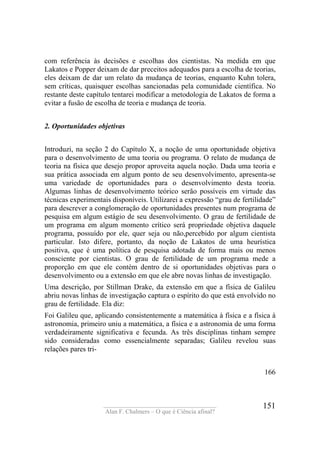 ____________________________________
Alan F. Chalmers – O que é Ciência afinal?
151
com referência às decisões e escolhas dos cientistas. Na medida em que
Lakatos e Popper deixam de dar preceitos adequados para a escolha de teorias,
eles deixam de dar um relato da mudança de teorias, enquanto Kuhn tolera,
sem críticas, quaisquer escolhas sancionadas pela comunidade científica. No
restante deste capítulo tentarei modificar a metodologia de Lakatos de forma a
evitar a fusão de escolha de teoria e mudança de teoria.
2. Oportunidades objetivas
Introduzi, na seção 2 do Capítulo X, a noção de uma oportunidade objetiva
para o desenvolvimento de uma teoria ou programa. O relato de mudança de
teoria na física que desejo propor aproveita aquela noção. Dada uma teoria e
sua prática associada em algum ponto de seu desenvolvimento, apresenta-se
uma variedade de oportunidades para o desenvolvimento desta teoria.
Algumas linhas de desenvolvimento teórico serão possíveis em virtude das
técnicas experimentais disponíveis. Utilizarei a expressão “grau de fertilidade”
para descrever a conglomeração de oportunidades presentes num programa de
pesquisa em algum estágio de seu desenvolvimento. O grau de fertilidade de
um programa em algum momento crítico será propriedade objetiva daquele
programa, possuído por ele, quer seja ou não,percebido por algum cientista
particular. Isto difere, portanto, da noção de Lakatos de uma heurística
positiva, que é uma política de pesquisa adotada de forma mais ou menos
consciente por cientistas. O grau de fertilidade de um programa mede a
proporção em que ele contém dentro de si oportunidades objetivas para o
desenvolvimento ou a extensão em que ele abre novas linhas de investigação.
Uma descrição, por Stillman Drake, da extensão em que a física de Galileu
abriu novas linhas de investigação captura o espírito do que está envolvido no
grau de fertilidade. Ela diz:
Foi Galileu que, aplicando consistentemente a matemática à física e a física à
astronomia, primeiro uniu a matemática, a física e a astronomia de uma forma
verdadeiramente significativa e fecunda. As três disciplinas tinham sempre
sido consideradas como essencialmente separadas; Galileu revelou suas
relações pares tri-
166
 