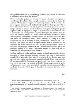 ____________________________________
Alan F. Chalmers – O que é Ciência afinal?
152
plas, abrindo, assim, novos campos de investigação para homens de interesses
e habilidades amplamente divergentes.(96
)
Outras ilustrações podem ser tiradas dos casos estudados para apoiar a
metodologia de Lakatos. Por exemplo, usando o estudo de E. Zahar da
eventual substituição do programa de eletromagnetismo de H. A. Lorentz pela
teoria especial de relatividade de Einstein,(97
) podemos dizer que em 1905 a
teoria de Einstein possuía um maior grau de fertilidade que a de Lorentz.
Porque a teoria de Einstein envolvia algumas afirmações muito gerais quanto
às propriedades do espaço e do tempo, as oportunidades se apresentaram para
a exploração das conseqüências daquelas afirmações em muitas áreas da
física. Em contraste, a teoria de Lorentz estava firmemente ancorada na teoria
eletromagnética e não poderia ser aplicada fora dela de forma semelhante. Em
seu estudo da competição entre a teoria ondular de Young e a teoria
corpuscular da luz de Newton, Worrall, referindo-se à situação em 1810,
escreve: “por causa do estado compativelmente menos desenvolvido da
mecânica dos meios elásticos relativo à mecânica das partículas rígidas, a
heurística do programa crepuscular era... bastante mais definida que a do
programa ondular”.(98
) A teoria corpuscular possuía um grau mais alto de
fertilidade que o programa de ondas em 1810.
Ajudarei esclarecer minha noção de grau de fertilidade característico de um
programa se tentar responder algumas objeções a ele para as quais minha
atenção já foi chamada. Estas são: (i) o conceito é por demais vago para
permitir uma medida quantitativa do grau de fertilidade de um programa, (ii)
ele tem a conseqüência funesta de que, quanto mais vago for um programa ou
uma teoria, maior será seu grau de fertilidade, já que um programa ou teoria
suficientemente vagos serão compatíveis virtualmente com quaisquer linhas
de desenvolvimento; (iii) o grau de fertilidade é destituído de valor como
instrumen-
167
96
Stillman Drake, Galileo Studies (Ann Arbor. University of Michigan Press, 1970), p. 97.
97
Elie Zahar, “Why Did Einstein’s Programme Supersede Lorentz’s?”, em Method and Appraisaf
in the Physical Sciences, ed. C. Howson (Cambridge. Cambridge University Press, 1976), pp. 211-
75.
98
John Worrall, ‘Thomas Young and the ‘Refutation’ of Newtonian Optics: a Case Study in the
Interaction of Philosophy of Science and History of Science”, ibid., p. 158. No original a expressão
toda está em itálico.
 