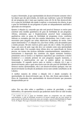____________________________________
Alan F. Chalmers – O que é Ciência afinal?
153
to para o historiador, já que oportunidades de desenvolvimento somente vêm à
luz depois que são aproveitadas, de modo que explicitar o grau de fertilidade
de um programa não é mais que registrar como ele foi de fato desenvolvido;
(iv) o grau de fertilidade não ajuda a explicar o crescimento da ciência, já que
o grau de fertilidade de um programa só pode ser adequadamente analisado e
apreciado em retrospecto.
Quanto à objeção (i), concordo que não será possível fornecer os meios para
construir uma medida quantitativa do grau de fertilidade de um programa.
Afirmo, entretanto, que é freqüentemente possível fazer comparações
qualitativas entre os graus de fertilidade de programas rivais, conforme
indicam os exemplos que tirei dos estudos lakatosianos. Isto é tudo o que é
necessário para permitir um relato objetivista da mudança de teoria, como
espero demonstrar.(99
) A objeção (ii), caso fosse válida, seria devastadora para
a minha posição. Há dois motivos pelos quais ela não é válida. Em primeiro
lugar, um curso de ação vago não deve ser contado como uma oportunidade
no sentido dado. Um exemplo deste último deve ser especificado de forma
precisa, em termos das técnicas definidas experimentalmente, matemática e
teoricamente à disposição dos cientistas em algum momento histórico,
juntamente com as teorias e as hipóteses específicas que constituem o núcleo
irredutível e o cinturão protetor de cem programa naquele momento, e
fornecendo a matéria-prima em que se podem aplicar as técnicas
mencionadas. O segundo motivo para se rejeitar a objeção (ii) é que o
desenvolvimento, para o qual uma teoria com um alto grau de fertilidade deve
fornecer muitas oportunidades, não é um desenvolvimento qualquer, mas um
desenvolvimento na direção de predições novas num sentido semelhante ao de
Lakatos.
A melhor maneira de refutar a objeção (iii) é dando exemplos de
oportunidades de desenvolvimento que, de fato, não foram aproveitadas. A
física de Arquimedes deu oportunidades de desenvolvimento que passaram
desapercebidas por sé-
168
culos. Em sua obra sobre o equilíbrio e centros de gravidade, e sobre
hidrostática, ele apresentou técnicas que poderiam muito bem ter sido levadas
99
Na medida em que os graus de fertilidade podem ser comparados mas não medidos
individualmente, o grau de fertilidade encontra-se na mesma situação que um certo número de
outras coações da filosofia da ciência tais como, por exemplo, o grau de falsificabilidade de Popper.
Ver K. R. Popper, The Logic of Scientific Discovery (Londres: Hutchinson, 1968), Cap. 6.
 