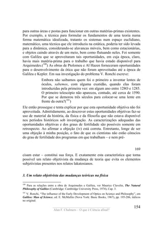 ____________________________________
Alan F. Chalmers – O que é Ciência afinal?
154
para outras áreas e postas para funcionar em outras matérias-primas existentes.
Por exemplo, a técnica para formular os fundamentos de uma teoria numa
forma matemática idealizada, tratanto os sistemas num espaço euclidiano,
matemático, uma técnica que ele introduziu na estática, poderia ter sido levada
para a dinâmica, considerando-se alavancas móveis, bem como estacionárias,
e objetos caindo através de um meio, bem como flutuando neles. Foi somente
com Galileu que se aproveitaram tais oportunidades, em cuja época, claro,
havia mais matéria-prima para o trabalho que havia estado disponível para
Arquimedes.(100
) As obras de Ptolomeu e Al Hazen forneceram oportunidades
para o desenvolvimento da ótica que não foram aproveitadas até a época de
Galileu e Kepler. Em sua investigação do problema V. Ronchi escreve:
Embora não saibamos quem foi o primeiro a inventar lentes de
óculos, sabemos, com alguma exatidão, quando elas foram
introduzidas pela primeira vez: em algum ano entre 128O e 1285.
O primeiro telescópio não apareceu, contudo, até cerca de 1590.
Por que se demorou três séculos para colocar-se uma lente em
frente da outra?(101
)
Ele então prossegue e tenta explicar por que esta oportunidade objetiva não foi
aproveitada. Admitidamente, ao descrever estas oportunidades objetivas faz-se
uso de material da história, da física e da filosofia que não estava disponível
nos períodos históricos sob investigação. As caracterizações adequadas das
oportunidades objetivas e dos graus de fertilidade são possíveis somente em
retrospecto. Ao afirmar a objeção (iv) está correta. Entretanto, longe de ser
uma objeção à minha posição, o fato de que os cientistas não estão cônscios
do grau de fertilidade dos programas em que trabalham – e nem pré-
169
cisam estar – constitui sua força. E exatamente esta característica que torna
possível um relato objetivista da mudança de teoria que evita os elementos
subjetivistas presentes nos relatos lakatosianos.
3. Um relato objetivista das mudanças teóricas na física
100
Para as relações entre a obra de Arquimedes e Galileu, ver Maurice Clavelin, The Natural
Philosophy of Galileo (Cambridge: Cambridge University Press, 1974), Cap. 3.
101
V. Ronchi, “The influence of the Early Development of Optics on Science and Philosophy”, em
Galileo: Man of Science, ed. E. McMullin (Nova York: Basic Books, 1967), pp. 195-206, itálicos
no original.
 