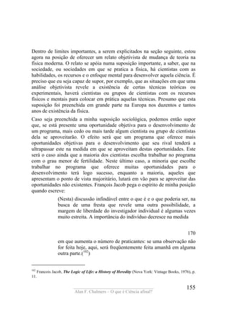 ____________________________________
Alan F. Chalmers – O que é Ciência afinal?
155
Dentro de limites importantes, a serem explicitados na seção seguinte, estou
agora na posição de oferecer um relato objetivista de mudança de teoria na
física moderna. O relato se apóia numa suposição importante, a saber, que na
sociedade, ou sociedades em que se pratica a física, há cientistas com as
habilidades, os recursos e o enfoque mental para desenvolver aquela ciência. É
preciso que eu seja capaz de supor, por exemplo, que as situações em que uma
análise objetivista revele a existência de certas técnicas teóricas ou
experimentais, haverá cientistas ou grupos de cientistas com os recursos
físicos e mentais para colocar em prática aquelas técnicas. Presumo que esta
suposição foi preenchida em grande parte na Europa nos duzentos e tantos
anos de existência da física.
Caso seja preenchida a minha suposição sociológica, podemos então supor
que, se está presente uma oportunidade objetiva para o desenvolvimento de
um programa, mais cedo ou mais tarde algum cientista ou grupo de cientistas
dela se aproveitarão. O efeito será que um programa que oferece mais
oportunidades objetivas para o desenvolvimento que seu rival tenderá a
ultrapassar este na medida em que se aproveitam destas oportunidades. Este
será o caso ainda que a maioria dos cientistas escolha trabalhar no programa
com o grau menor de fertilidade. Neste último caso, a minoria que escolhe
trabalhar no programa que oferece muitas oportunidades para o
desenvolvimento terá logo sucesso, enquanto a maioria, aqueles que
apresentam o ponto de vista majoritário, lutará em vão para se aproveitar das
oportunidades não existentes. François Jacob pega o espírito de minha posição
quando escreve:
(Nesta) discussão infindável entre o que é e o que poderia ser, na
busca de uma fresta que revele uma outra possibilidade, a
margem de liberdade do investigador individual é algumas vezes
muito estreita. A importância do indivíduo decresce na medida
170
em que aumenta o número de praticantes: se uma observação não
for feita hoje, aqui, será freqüentemente feita amanhã em alguma
outra parte.(102
)
102
Francois Jacob, The Logic of Life: a History of Heredity (Nova York: Vintage Books, 1976), p.
11.
 