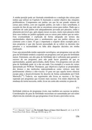 ____________________________________
Alan F. Chalmers – O que é Ciência afinal?
156
A minha posição pode ser ilustrada estendendo-se a analogia das caixas para
ninhos que utilizei no Capítulo X ilustrando o caráter objetivo das situações
problemáticas. Comparamos um jardim, em que há um grande número de
caixas para ninhos, com um segundo jardim, em tudo o mais semelhante, à
exceção do fato de que nele não se encontram caixas para ninhos. Dado que o
ambiente de cada jardim está adequadamente povoado por pássaros, então é
altamente provável que, após alguns meses ou anos, muito mais pássaros terão
feito seus ninhos no jardim equipado com as caixas para ninhos que no outro.
Esta eventualidade é explicada de forma adequada em termos das
oportunidades objetivas para o aninhamento que um jardim oferece, em
contraste com o outro. O que é importante a respeito deste exemplo para o
meu propósito é que não haverá necessidade de se referir às decisões dos
pássaros e a racionalidade ou falta dela daquelas decisões em minha
explicação.
Caso seja preenchida minha suposição sociológica, um programa com um alto
grau de fertilidade tenderá a expulsar um programa com um grau de fertilidade
menor. Entretanto, um alto grau de fertilidade não é suficiente para garantir o
sucesso de um programa, pois não pode haver garantias de que as
oportunidades, quando aproveitadas, darão frutos. Um programa com um alto
grau de fertilidade pode vir a dar em nada. Um exemplo é a teoria do vortex
apresentada por WiWam Thompson, que objetívava explicar as propriedades
dos átomos e das moléculas representando-as como vórtices num éter
perfeitamente elástico e não-viscoso. O grau em que aquela teoria oferecia
escopo para o desenvolvimento foi descrito de forma contundente por Clerk
Maxwell.(103
) Todavia, seu seguimento não levou ao sucesso e foi logo
superado por programas que tiveram mais sucesso. Um relato objetivista da
mudança de teoria necessita, então, levar em conta não somente os graus de
171
fertilidade relativas de programas rivais, mas também seu sucesso na prática.
Considerações do grau de fertilidade necessitam ser aumentadas por um relato
objetivista da extensão em que programas rivais levam a previsões novas.
103
J. C. Maxwell, “Atom”, em The Scientific Papers of James Clerk Maxwe11, vol. 2, ed. W. D.
Niven (Nova York: Dover, 1965), pp. 445-f34, esp. p. 471.
 