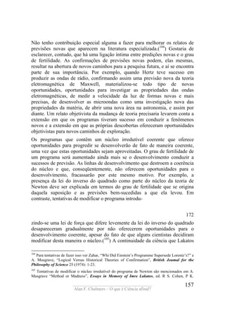 ____________________________________
Alan F. Chalmers – O que é Ciência afinal?
157
Não tenho contribuição especial alguma a fazer para melhorar os relatos de
previsões novas que aparecem na literatura especializada.(104
) Gostaria de
esclarecer, contudo, que há uma ligação íntima entre predições novas e o grau
de fertilidade. As confirmações de previsões novas podem, elas mesmas,
resultar na abertura de novos caminhos para a pesquisa futura, e aí se encontra
parte de sua importância. Por exemplo, quando Hertz teve sucesso em
produzir as ondas de rádio, confirmando assim uma previsão nova da teoria
eletromagnética de Maxwell, materializou-se todo tipo de novas
oportunidades, oportunidades para investigar as propriedades das ondas
eletromagnéticas, de medir a velocidade da luz de formas novas e mais
precisas, de desenvolver as microondas como uma investigação nova das
propriedades da matéria, de abrir uma nova área na astronomia, e assim por
diante. Um relato objetivista da mudança de teoria precisaria levarem conta a
extensão em que os programas tiveram sucesso em conduzir a fenômenos
novos e a extensão em que as próprias descobertas ofereceram oportunidades
objetivistas para novos caminhos de exploração.
Os programas que contêm um núcleo irredutível coerente que oferece
oportunidades para progredir se desenvolverão de fato de maneira coerente,
uma vez que estas oportunidades sejam aproveitadas. O grau de fertilidade de
um programa será aumentado ainda mais se o desenvolvimento conduzir a
sucessos de previsão. As linhas de desenvolvimento que destroem a coerência
do núcleo e que, conseqüentemente, não oferecem oportunidades para o
desenvolvimento, fracassarão por este mesmo motivo. Por exemplo, a
presença da lei do inverso do quadrado como parte do núcleo da teoria de
Newton deve ser explicada em termos do grau de fertilidade que se origina
daquela suposição e as previsões bem-sucedidas a que ela levou. Em
contraste, tentativas de modificar o programa introdu-
172
zindo-se uma lei de força que difere levemente da lei do inverso do quadrado
desapareceram gradualmente por não oferecerem oportunidades para o
desenvolvimento coerente, apesar do fato de que alguns cientistas decidiram
modificar desta maneira o núcleo.(105
) A continuidade da ciência que Lakatos
104
Para tentativas de fazer isso ver Zahar, “Whi Did Einstein’s Programme Supersede Lorentz’s?” e
A. Musgrave, “Logical Versus Historical Theories of Confirmation”, British Joumal for the
Philosophy of Science 25 (1974): 1-23.
105
Tentativas de modificar o núcleo irredutível do programa de Newton são mencionados em A.
Musgrave “Method or Madness”, Essays in Memory of Imre Lakatos, ed. R S. Cohen, P K.
 
