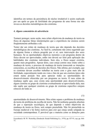 ____________________________________
Alan F. Chalmers – O que é Ciência afinal?
158
identifica em termos da persistência do núcleo irredutível é assim explicada
por um apelo ao grau de fertilidade dos programas de uma forma oue não
invoca as decisões metodológicas dos cientistas.
4. Alguns comentários de advertência
Tentarei proteger, nesta seção, meu relato objetivista da mudança de teoria na
física de algumas falsas interpretações que a experiência me ensinou serem
freqüentemente atribuídas a ele.
Tentei dar um relato de mudança de teoria que não dependa das decisões
metodológicas dos cientistas. Ao fazê-lo, certamente não estou sugerindo que
de alguma forma a ciência progride por si só, sem intervenção dos seres
humanos. Se as oportunidades objetivas inerentes a um programa dentro da
física devem ser aproveitadas, então isto deverá ser feito pela aplicação das
habilidades dos cientistas individuais. Sem eles, a física sequer existiria,
quanto mais progrediria. Apesar disto, caso esteja correto meu relato sobre a
mudança de teoria, o processo de mudança de teoria transcende as intenções
conscientes, as escolhas de decisões dos físicos. Não afirmo, por exemplo, que
os cientistas devam escolher trabalhar na teoria com o grau mais alto de
fertilidade, especialmente tendo em vista o fato de que um cientista típico não
estará numa posição boa para apreciar todas as oportunidades de
desenvolvimento oferecidas por um programa ou teoria. O meu relato da
mudança supõe que, caso exista uma oportunidade para desenvolvimento,
algum cientista ou grupo de cientistas eventualmente se aproveitarão dela, mas
não supõe que qualquer cientista ou grupo de cientistas especifico estejam
cônscios de todas as
173
oportunidades de desenvolvimento. Meu relato separa o problema da mudança
da teoria do problema da escolha de teoria. Não há nenhuma garantia absoluta
de que a suposição sociológica, de que depende o relato objetivista da
mudança de teoria na física, será sempre preenchida. Não foi preenchida na
Europa medieval e há fortes motivos para crer que esteja sendo solapada na
sociedade contemporânea. É provável que a maneira como as dotações para
Feyerabend e M. W. Wartofsky (Dordrecht: Reidel Publishing Co., 1976), pp. 457-91, esp. pp. 464-
73.
 