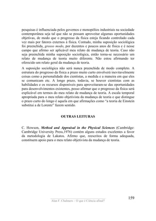 ____________________________________
Alan F. Chalmers – O que é Ciência afinal?
159
pesquisas é influenciada pelos governos e monopólios industriais na sociedade
contemporânea seja tal que não se possam aproveitar algumas oportunidades
objetivas, de modo que o progresso da física esteja ficando controlado cada
vez mais por fatores externos à física. Contudo, minha suposição sociológica
foi preenchida, grosso modo, por duzentos e poucos anos de física e é nesse
campo que afirmo ser aplicável meu relato de mudança de teoria. Caso não
seja preenchida minha suposição sociológica, então torna-se necessário um
relato de mudança de teoria muito diferente. Não estou afirmando ter
oferecido um relato geral da mudança de teoria.
A suposição sociológica não será nunca preenchida de modo completo. A
estrutura do progresso da física a prazo muito curto envolverá inevitavelmente
coisas como a personalidade dos cientistas, a medida e a maneira em que eles
se comunicam etc. A longo prazo, todavia, se houver cientistas com as
habilidades e os recursos disponíveis para aproveitaram-se das oportunidades
para desenvolvimentos existentes, posso afirmar que o progresso da física será
explicável em termos do meu relato de mudança de teoria. A escala temporal
apropriada para o meu relato objetivista da mudança de teoria e que distingue
o prazo curto do longo é aquela em que afirmações como “a teoria de Einstein
substitui a de Lorentz” fazem sentido.
OUTRAS LEITURAS
C. Howson, Method and Appraisal in the Physical Sciences (Cambridge:
Cambridge University Press,1976) contém alguns estudos excelentes a favor
da metodologia de Lakatos. Afirmo que, reescritos de forma adequada,
constituem apoio para o meu relato objetivista da mudança de teoria.
 