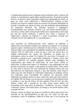 ____________________________________
Alan F. Chalmers – O que é Ciência afinal?
16
e simplesmente quanto possível algumas teorias modernas sobre a natureza da
ciência, e eventualmente sugerir alguns aperfeiçoamentos. Na primeira metade
do livro, eu descrevo duas explicações simples mas inadequadas da ciência, às
quais me refiro como indutivismo e falsificacionismo. Embora as duas
posições que descrevo tenham muito em comum com posições defendidas no
passado e mantidas por alguns até hoje, elas não pretendem primordialmente
ser exposições históricas. Seu principal propósito é pedagógico.
Compreendendo essas posições extremas e de certa forma caricaturizadas, e
seus erros, o leitor estará numa posição melhor para compreender a motivação
por trás das teorias modernas, e apreciar suas forças e fraquezas. O
indutivismo é descrito no Capítulo I e então severamente criticado nos
Capítulos II e III. Os Capítulos IV e V são dedicados a
22
uma exposição do falsificacionismo como tentativa de melhorar o
indutivismo; suas limitações também são expostas no Capítulo VI. O capítulo
seguinte expõe o falsificacionismo sofisticado de Imre Lakatos, e em seguida
Thomas Kuhn e seus paradigmas de múltiplos propósitos são introduzidos no
Capítulo VIII. O relativismo, a idéia de que o valor das teorias deve ser
julgado relativamente aos valores dos indivíduos ou grupos que os
contemplam, entrou na moda. No Capítulo IX, esse tema é levantado, e é
discutida a grandeza com a qual Kuhn apresentou e Lakatos evitou uma
posição relativista. No capítulo seguinte, delineio uma abordagem do
conhecimento que chamo de objetivismo, de certa forma oposta ao
relativismo. O objetivismo remove os indivíduos e seus julgamentos de uma
posição de primazia em relação a uma análise do conhecimento. Desse ponto
de vista torna-se possível dar uma explicação de mudança teórica que seja
não-relativista em importantes aspectos, e que, não obstante, esteja imune à
crítica que tem sido dirigida às explicações tradicionais de mudança teórica
por relativistas como Feyerabend. No Capítulo XI, apresento minha
explicação da mudança teórica na física. Aproveito então para uma tentativa,
no Capítulo XII, de chegar a um acordo com a exigência de Feyerabend contra
o método e o uso que ele coloca. Os dois capítulos finais do livro são mais
difíceis. Lidam com a questão de até onde nossas teorias podem ser
construídas como uma busca de descrições “verdadeiras” do que o mundo
“realmente” parece. Nas seções finais, me entrego a um sermão político sobre
a posição do livro.
Embora a teoria da ciência que pode ser extraída da última parte deste livro
pretenda ser um aperfeiçoamento de algo que veio antes, ela não está,
certamente, isenta de problemas. Poder-se-ia dizer que o livro procede de
 