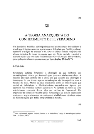 ____________________________________
Alan F. Chalmers – O que é Ciência afinal?
160
174
XII
A TEORIA ANARQUISTA DO
CONHECIMENTO DE FEYERABEND
Um dos relatos de ciência contemporâneos mais estimulantes e provocadores é
aquele que foi pitorescamente apresentado e defendido por Paul Feyerabend;
nenhuma avaliação da natureza e do status da ciência estaria completa sem
alguma tentativa de entrar em acordo com ele. Neste capítulo resumirei e
avaliarei aquilo que considero características-chave da posição de Feyerabend,
principalmente tal como aparecem em seu livro Against Method.(106
)
1. Vale-tudo
Feyerabend defende fortemente a afirmação de que nenhuma das
metodologias da ciência que foram até agora propostas são bem-sucedidas. A
maneira principal, embora não a única, em que sustenta esta afirmação é
demonstrar de que forma aquelas metodologias são incompatíveis com a
história da física. Muitos de seus argumentos contra as metodologias que
rotulei de indutivismo e falsificacionismo assemelham-se àquelas que
aparecem nos primeiros capítulos desse livro. Na verdade, os pontos de vista
anteriormente expressos devem algo aos escritos de Feyerabend. Ele
argumenta de forma convincente que as metodologias da ciência fracassaram
em fornecer regras adequadas para orientar as atividades dos cientistas. Além
do mais ele sugere que, dada a complexidade da história,
175
106
Paul Feyerabend, Against Method: Outtine of na Anarchistic Theory of Knowledge (Londres:
New Left Books, 1975).
 