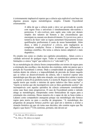 ____________________________________
Alan F. Chalmers – O que é Ciência afinal?
161
é extremamente implausível esperar que a ciência seja explicável com base em
algumas poucas regras metodológicas simples. Citando Feyerabend
extensamente:
A idéia de que a ciência pode e deve ser governada de acordo
com regras fixas e universais é simultaneamente não-realista e
perniciosa. E não-realista), pois supõe uma visão por demais
simples dos talentos do homem e das circunstâncias que
encorajam ou causam seu desenvolvimento. E é perniciosa, pois a
tentativa de fazer valer as regras aumentará forçosamente nossas
qualificações profissionais ã custa de nossa humanidade. Além
disso, a idéia é prejudicial à ciência, pois negligencia as
complexas condições físicas e históricas que influenciam a
mudança científica. Ela torna a ciência menos adaptável e mais
dogmática...
Os estudos tais como os citados nos capítulos precedentes... falam contra a
validade universal de qualquer regra. Todas as metodologias possuem suas
limitações e a única “regra” que sobrevive é o “vale-tudo”.(107
)
Se as metodologias da ciência forem compreendidas em termos de regras para
a orientação das escolhas e das decisões dos cientistas, então me parece que a
posição de Feyerabend é correta. Dada a complexidade de qualquer situação
realista dentro da ciência e a impossibilidade de previsão do futuro naquilo
que se refere ao desenvolvimento da ciência, não é razoável esperar unia
metodologia que dita que, dada uma situação, um cientista deve adotar a teoria
A, rejeitar a teoria B ou preferira teoria A à teoria B. Regras tais como “adote
aquela teoria que recebe o máximo de apoio indutivo dos fatos aceitos” e
“rejeite as teorias que são incompatíveis com os fatos geralmente aceitos” são
incompatíveis com aqueles episódios da ciência comumente considerados
como suas fases mais progressivas. O caso de Feyerabend contra o método
atinge as metodologias, interpretadas como fornecedoras de regras para a
orientação dos cientistas. Dessa maneira ele e capaz de dar as boas-vindas a
Lakatos como companheiro anarquista porque sua metodologia não fornece
regras para teoria ou para a escolha de programas. “A metodologia dos
programas de pesquisa fornece padrões que ajud am o dentista a avaliar a
situação histórica em que ele toma suas decisões; não contém regras que lhe
digam o que fazer.(108
) Os cientistas, portanto, não devem ser
107
Id., ibid., pp. 295-6, itálicos no original.
108
Id., ibid, p. 196, itálicos no original.
 