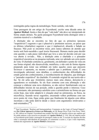 ____________________________________
Alan F. Chalmers – O que é Ciência afinal?
162
176
restringidos pelas regras da metodologia. Neste sentido, vale tudo.
Uma passagem de um artigo de Feyerabend, escrito uma década antes de
Against Method, ilustra o fato de que “vale-tudo” não deve ser interpretado de
forma ampla demais. Na quela passagem Feyerabend tenta distinguir entre o
cientista razoável e o charlatão.
A distinção não se encontra no fato de que os primeiros (pessoas
“respeitáveis”) sugerem o que é plausível e prometem sucesso, ao passo que
os últimos (charlatões) sugerem o que é implausível, absurdo e fadado ao
fracasso. Não pode se encontrar nisso, pois nunca sabemos de atemão que
teoria será bem-sucedida e qual teoria fracassará. Demora muito para decidir
esta questão e cada passo individual que leva a uma tal decisão está por sua
vez aberto à revisão... Não, a distinção entre o charlatão e o pensador
respeitável encontra-se na pesquisa realizada, uma vez adotado um certo ponto
de vista. O charlatão contenta-se, geralmente, em defender o ponto de vista em
sua forma original, não desenvolvida, metafísica, e não está de forma alguma
preparado para testar sua utilidade em todos aqueles casos que parecem
favorecer o oponente, ou mesmo a admitir que o problema existe. É esta
investigação adicional, seus detalhes, o conhecimento das dificuldades do
estado geral dos conhecimentos, o reconhecimento de objeções, que distingue
o “pensador respeitável” do charlatão. O conteúdo original de sua teoria não o
faz. Se ele acha que Aristóteles merece mais uma chance, deixemo-lo e
aguardemos os resultados. Se ele ficar contente com esta afirmação e não
começar a elaborar uma nova dinâmica, se não estiver familiarizado com as
dificuldades iniciais de sua posição, então a questão perde o interesse. Caso
ele, entretanto, não permaneça satisfeito com o aristotelismo na forma em que
existe hoje, mas tente adaptá-lo à situação atual na astronomia, na física, na
microfísica, fazendo novas sugestões, encarando velhos problemas com um
novo ponto de vista, fique então grato que finalmente há alguém com idéias
incomuns e não tente detê-lo desde o início com argumentos irrelevantes e
mal-orientados.(109
)
109
Paul Feyerabend, “Realism and Instrumentalism: Comments on the Logic of Factual Support”,
em The Critical Approach to Science an Philosophy, ed. M. Bunge (Nova York: Free Press, 1964),
p. 305, itálicos no original. Feyerabend nem sempre fica feliz com aqueles críticos que supõem que
ele ainda endossa o que escreveu no passado (ver Against Method, p. 114). Não me importa muito
se Feyerabend aceita ainda a mensagem da passagem citada ou não. À exceção de algumas dúvidas
sobre a orientação individualista da passagem, eu certamente a aceito e, o que é mais importante,
nenhum dos argurnentos de Against Method a denunciam.
 