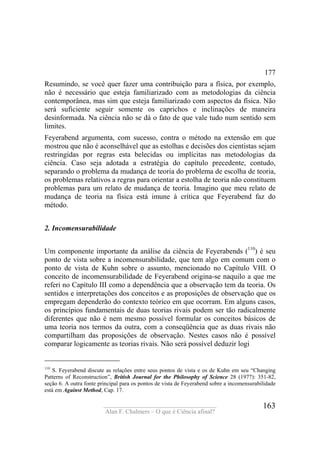 ____________________________________
Alan F. Chalmers – O que é Ciência afinal?
163
177
Resumindo, se você quer fazer uma contribuição para a física, por exemplo,
não é necessário que esteja familiarizado com as metodologias da ciência
contemporânea, mas sim que esteja familiarizado com aspectos da física. Não
será suficiente seguir somente os caprichos e inclinações de maneira
desinformada. Na ciência não se dá o fato de que vale tudo num sentido sem
limites.
Feyerabend argumenta, com sucesso, contra o método na extensão em que
mostrou que não é aconselhável que as estolhas e decisões dos cientistas sejam
restringidas por regras esta belecidas ou implícitas nas metodologias da
ciência. Caso seja adotada a estratégia do capítulo precedente, contudo,
separando o problema da mudança de teoria do problema de escolha de teoria,
os problemas relativos a regras para orientar a estolha de teoria não constituem
problemas para um relato de mudança de teoria. Imagino que meu relato de
mudança de teoria na física está imune à crítica que Feyerabend faz do
método.
2. Incomensurabilidade
Um componente importante da análise da ciência de Feyerabends (110
) é seu
ponto de vista sobre a incomensurabilidade, que tem algo em comum com o
ponto de vista de Kuhn sobre o assunto, mencionado no Capítulo VIII. O
conceito de incomensurabilidade de Feyerabend origina-se naquilo a que me
referi no Capítulo III como a dependência que a observação tem da teoria. Os
sentidos e interpretações dos conceitos e as proposições de observação que os
empregam dependerão do contexto teórico em que ocorram. Em alguns casos,
os princípios fundamentais de duas teorias rivais podem ser tão radicalmente
diferentes que não é nem mesmo possível formular os conceitos básicos de
uma teoria nos termos da outra, com a conseqüência que as duas rivais não
compartilham das proposições de observação. Nestes casos não é possível
comparar logicamente as teorias rivais. Não será possível deduzir logi
110
S. Feyerabend discute as relações entre seus pontos de vista e os de Kuhn em seu “Changing
Patterns of Reconstruction”, British Journal for the Philosophy of Science 28 (1977): 351-82,
seção 6. A outra fonte principal para os pontos de vista de Feyerabend sobre a incomensurabilidade
está em Against Method, Cap. 17.
 