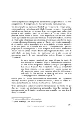 ____________________________________
Alan F. Chalmers – O que é Ciência afinal?
164
178
camente algumas das conseqüências de uma teoria dos princípios de sua rival
para propósitos de comparação. As duas teorias serão incomensuráveis.
Um dos exemplos de incomensurabilidade de Feyerabend é a relação entre a
mecânica clássica e a teoria de relatividade. Segundo a primeira – interpretada
realisticamente, isto é, co mo tentando descrever o mundo, tanto o observável
quanto o não-observável, como ele realmente é (111
) – os objetos físicos
possuem forma, massa e volume. Estas propriedades existem nos objetos
físicos e podem ser mudadas como resultado de interferência física. Na teoria
da relatividade, interpretada realisticamente, propriedades como forma, massa
e volume não mais existem, mas tornam-se relações entre objetos e um quadro
de referência, e podem ser mudadas, sem interação física nenhuma, mudando-
se de um quadro de referência para outro. Conseqüentemente, qualquer
proposição de observação que se refira a objetos físicos dentro da mecânica
clássica terá um sentido diferente de uma observação semelhante na teoria da
relatividade. As duas teorias são incomensuráveis e não podem ser
comparadas através de suas conseqüências lógicas. Citando o próprio
Feyerabend:
O novo sistema conceitual que surge (dentro da teoria da
relatividade) não se limita a negar o estado clássico das coisas,
ele nem mesmo nos permite formular afirmações que expressem
tais estados de coisas. Não compartilha e não pode compartilhar
uma única afirmação com seu predecessor – sempre supondo que
não usamos as teorias como esquemas classifica tórios para a
ordenação de fatos neutros... o esquema positivista, com seus
“óculos popperianos” entra em colapso.(112
)
Outros pares de teorias incomensuráveis mencionados por Feyerabend
incluem a mecânica quântica e a mecânica clássica, a teoria do ímpeto e a
mecânica newtoniana, e o dualismo mente-corpo e o materialismo.
O fato de um par de teorias rivais serem incomensuráveis não resulta em que
elas não possam ser absolutamente comparadas. Uma das maneiras de
comparar um tal par de teorias é confrontar cada uma delas com uma série de
situações observá-
111
O realismo será discutido no próximo capítulo.
112
Against Method, pp. 275-6, itálicos no original.
 