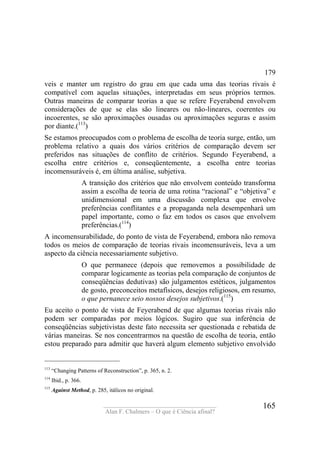 ____________________________________
Alan F. Chalmers – O que é Ciência afinal?
165
179
veis e manter um registro do grau em que cada uma das teorias rivais é
compatível com aquelas situações, interpretadas em seus próprios termos.
Outras maneiras de comparar teorias a que se refere Feyerabend envolvem
considerações de que se elas são lineares ou não-lineares, coerentes ou
incoerentes, se são aproximações ousadas ou aproximações seguras e assim
por diante.(113
)
Se estamos preocupados com o problema de escolha de teoria surge, então, um
problema relativo a quais dos vários critérios de comparação devem ser
preferidos nas situações de conflito de critérios. Segundo Feyerabend, a
escolha entre critérios e, conseqüentemente, a escolha entre teorias
incomensuráveis é, em última análise, subjetiva.
A transição dos critérios que não envolvem conteúdo transforma
assim a escolha de teoria de uma rotina “racional” e “objetiva” e
unidimensional em uma discussão complexa que envolve
preferências conflitantes e a propaganda nela desempenhará um
papel importante, como o faz em todos os casos que envolvem
preferências.(114
)
A incomensurabilidade, do ponto de vista de Feyerabend, embora não remova
todos os meios de comparação de teorias rivais incomensuráveis, leva a um
aspecto da ciência necessariamente subjetivo.
O que permanece (depois que removemos a possibilidade de
comparar logicamente as teorias pela comparação de conjuntos de
conseqüências dedutivas) são julgamentos estéticos, julgamentos
de gosto, preconceitos metafísicos, desejos religiosos, em resumo,
o que pernanece seio nossos desejos subjetivos.(115
)
Eu aceito o ponto de vista de Feyerabend de que algumas teorias rivais não
podem ser comparadas por meios lógicos. Sugiro que sua inferência de
conseqüências subjetivistas deste fato necessita ser questionada e rebatida de
várias maneiras. Se nos concentrarmos na questão de escolha de teoria, então
estou preparado para admitir que haverá algum elemento subjetivo envolvido
113
“Changing Patterns of Reconstruction”, p. 365, n. 2.
114
Ibid., p. 366.
115
Against Method, p. 285, itálicos no original.
 