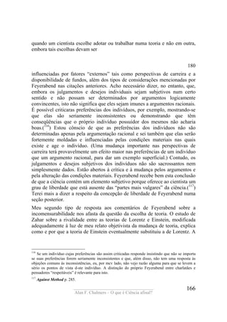 ____________________________________
Alan F. Chalmers – O que é Ciência afinal?
166
quando um cientista escolhe adotar ou trabalhar numa teoria e não em outra,
embora tais escolhas devam ser
180
influenciadas por fatores “externos” tais como perspectivas de carreira e a
disponibilidade de fundos, além dos tipos de considerações mencionadas por
Feyerabend nas citações anteriores. Acho necessário dizer, no entanto, que,
embora os julgamentos e desejos individuais sejam subjetivos num certo
sentido e não possam ser determinados por argumentos logicamente
convincentes, isto não significa que eles sejam imunes a argumentos racionais.
É possível criticaras preferências dos indivíduos, por exemplo, mostrando-se
que elas são seriamente inconsistentes ou demonstrando que têm
conseqüências que o próprio indivíduo possuidor dos mesmos não acharia
boas.(116
) Estou cônscio de que as preferências dos indivíduos não são
determinadas apenas pela argumentação racional e sei também que elas serão
fortemente moldadas e influenciadas pelas condições materiais nas quais
existe e age o indivíduo. (Uma mudança importante nas perspectivas de
carreira terá provavelmente um efeito maior nas preferências de um indivíduo
que um argumento racional, para dar um exemplo superficial.) Contudo, os
julgamentos e desejos subjetivos dos indivíduos não são sacrossantos nem
simplesmente dados. Estão abertos à crítica e à mudança pelos argumentos e
pela alteração das condições materiais. Feyerabend recebe bem esta conclusão
de que a ciência contém um elemento subjetivo porque oferece ao cientista um
grau de liberdade que está ausente das “partes mais vulgares” da ciência.(117
)
Terei mais a dizer a respeito da concepção de liberdade de Feyerabend numa
seção posterior.
Meu segundo tipo de resposta aos comentários de Feyerabend sobre a
incomensurabilidade nos afasta da questão da escolha de teoria. O estudo de
Zahar sobre a rivalidade entre as teorias de Lorentz e Einstein, modificada
adequadamente à luz de meu relato objetivista da mudança de teoria, explica
como e por que a teoria de Einstein eventualmente substituiu a de Lorentz. A
116
Se um indivíduo cujas preferências são assim criticadas responde insistindo que não se importa
se suas preferências forem seriamente inconsistentes e que, além disso, não tem uma resposta às
objeções comuns às inconsistências, eu, por mcv lado, não vejo razão alguma para que se levem a
sério os pontos de vista d-ste indivíduo. A distinção do próprio Feyerabend entre charlatães e
pensadores “respeitáveis” é relevante para isto.
117
Against Method p. 285.
 