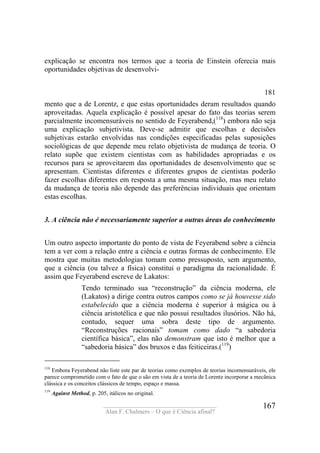 ____________________________________
Alan F. Chalmers – O que é Ciência afinal?
167
explicação se encontra nos termos que a teoria de Einstein oferecia mais
oportunidades objetivas de desenvolvi-
181
mento que a de Lorentz, e que estas oportunidades deram resultados quando
aproveitadas. Aquela explicação é possível apesar do fato das teorias serem
parcialmente incomensuráveis no sentido de Feyerabend,(118
) embora não seja
uma explicação subjetivista. Deve-se admitir que escolhas e decisões
subjetivas estarão envolvidas nas condições especificadas pelas suposições
sociológicas de que depende meu relato objetivista de mudança de teoria. O
relato supõe que existem cientistas com as habilidades apropriadas e os
recursos para se aproveitarem das oportunidades de desenvolvimento que se
apresentam. Cientistas diferentes e diferentes grupos de cientistas poderão
fazer escolhas diferentes em resposta a uma mesma situação, mas meu relato
da mudança de teoria não depende das preferências individuais que orientam
estas escolhas.
3. A ciência não é necessariamente superior a outras áreas do conhecimento
Um outro aspecto importante do ponto de vista de Feyerabend sobre a ciência
tem a ver com a relação entre a ciência e outras formas de conhecimento. Ele
mostra que muitas metodologias tomam como pressuposto, sem argumento,
que a ciência (ou talvez a física) constitui o paradigma da racionalidade. É
assim que Feyerabend escreve de Lakatos:
Tendo terminado sua “reconstrução” da ciência moderna, ele
(Lakatos) a dirige contra outros campos como se já houvesse sido
estabelecido que a ciência moderna é superior à mágica ou à
ciência aristotélica e que não possui resultados ilusórios. Não há,
contudo, sequer uma sobra deste tipo de argumento.
“Reconstruções racionais” tomam como dado “a sabedoria
científica básica”, elas não demonstram que isto é melhor que a
“sabedoria básica” dos bruxos e das feiticeiras.(119
)
118
Embora Feyerabend não liste este par de teorias como exemplos de teorias incomensuráveis, ele
parece comprometido com o fato de que o são em vista de a teoria de Lorentz incorporar a mecãnica
clássica e os conceitos clássicos de tempo, espaço e massa.
119
Against Method, p. 205, itálicos no original.
 