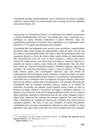 ____________________________________
Alan F. Chalmers – O que é Ciência afinal?
168
Feyerabend reclama, justificadamente, que os defensores da ciência a julgam
superior a outras formas de conhecimento sem investigar de forma adequada
estas outras formas. Ele
182
observa que os “racionalistas críticos” e os defensores de Lakatos examinaram
a ciência detalhadamente, mas que “sua atitude para com o marxismo ou a
astrologia ou outras heresias tradicionais é muito diferente. Aqui são
considerados suficientes os exames mais superficiais e os argumentos mais
inferiores”.(120
) E apóia sua afirmação com exemplos.
Feyerabend não está preparado para aceitar como necessária a superioridade
da ciência sobre outras formas de conhecimento. Além do mais, à luz de sua
tese sobre a incomensurabi lidade, ele rejeita a idéia de que poderá existir um
argumento decisivo a favor da ciência sobre outras formas de conhecimento
não comensuráveis com ela. Caso se deva comparar a ciência com outras
formas de conhecimento, será necessário investigar a natureza, objetivos e
métodos da ciência e destas outras formas de conhecimento. Isto será feito
pelo estudo de “registros históricos-manuais, trabalhos originais, registros de
reuniões e de conversas particulares, cartas e coisas do gênero”.(121
) Não se
pode mesmo supor, sem investigação adicional, que uma forma de
conhecimento sob investigação esteja conforme as regras da lógica tal como
são geralmente compreendidas pelos filósofos e racionalistas contemporâneos.
Uma falha em se conformar com as exigências da lógica clássica pode muito
bem ser um defeito, embora não necessariamente. Um exemplo oferecido por
Feyerabend trata da moderna mecânica. Para se pensar se os modos de
raciocínio envolvidos em alguma versão daquela teoria violam ou não os
ditames da lógica clássica é necessário investigar a mecânica quântica e a
maneira como funciona. Uma tal investigação poderá revelar um novo tipo de
lógica operando, podendo-se demonstrar que ela tem certas vantagens sobre a
lógica mais tradicional no contexto da mecânica quântica. Por outro lado, é
claro, a descoberta de violações da lógica pode constituir uma crítica séria da
mecânica quântica. Tal seria o caso, por exemplo, se fossem descobertas
contradições que tivessem conseqüências indesejáveis; por exemplo, se fosse
descoberto que, para cada evento previsto, estava também prevista a negação
120
P. Feyerabend, “On the Critique of Scientific Reason”, em Method and Appraisat in the
Physical Sciences, ed. C. Howson, p. 315, n. 9.
121
Against Method, p. 253.
 