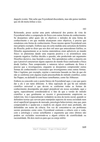 ____________________________________
Alan F. Chalmers – O que é Ciência afinal?
169
daquele evento. Não acho que Feyerabend discordaria, mas não penso também
que ele dá muita ênfase a isso.
183
Reiterando, posso aceitar uma parte substancial dos pontos de vista de
Feyerabend sobre a comparação da física com outras formas de conhecimento.
Se desejarmos saber quais são os objetivos e métodos de uma forma de
conhecimento e em que medida alcançaram estes objetivos, é preciso que
estudemos esta forma de conhecimento. Posso mesmo apoiar Feyerabend com
meu próprio exemplo. Embora seja em certa medida uma caricatura da história
da filosofia, pode-se dizer que nos dois mil anos que antecederam Galileu, os
filósofos argumentaram se as teorias matemáticas eram aplicáveis ao mundo
físico: os platonistas dando uma resposta positiva e os aristotélicos uma
resposta negativa. Galileu decidiu a questão, não produzindo um argumento
filosófico decisivo, mas fazendo a coisa. Nós aprendemos sobre a maneira em
que é possível caracterizar alguns aspectos do mundo físico analisando a física
desde Galileu. Para compreender a natureza talvez cambiante da física é
preciso que a investiguemos, enquanto se desejarmos compreender outras
formas de conhecimento é necessário que investiguemos estas outras formas.
Não é legítimo, por exemplo, rejeitar o marxismo baseado no fato de que ele
não se conforma com alguma noção preconcebida do método científico, como
faz Popper, ou defendê-lo com bases semelhantes, como faz Althusser.
Embora eu concorde com o ponto básico de Feyerabend aqui, o uso que quero
dar a ele é um tanto diferente. A falsa suposição de que há um método
científico universal a que devem se conformar todas as formas de
conhecimento desempenha um papel prejudicial em nossa sociedade, aqui e
agora, especialmente considerando-se o fato de que a versão do método
científico a que geralmente se recorre é grosseiramente empiricista ou
indutivista. Isto é especialmente verdadeiro na área da teoria social, quando se
defendem teorias que servem para manipular aspectos de nossa sociedade num
nível superficial (pesquisa de mercado, psicologia behaviorista), mas que, para
compreendê-la e ajudar-nos a mudá-la em algum nível mais profundo, são
defendidas em nome da ciência. Em vez de concentrar-se em problemas
sociais prementes como estes, Feyerabend contrasta a ciência com o vodu,
com a astrologia e coisas semelhantes e argumenta que estes últimos não
podem ser excluídos recorrendo-se a algum critério de cientificidade ou
racionalidade. Há dois motivos para que eu esteja infeliz
 