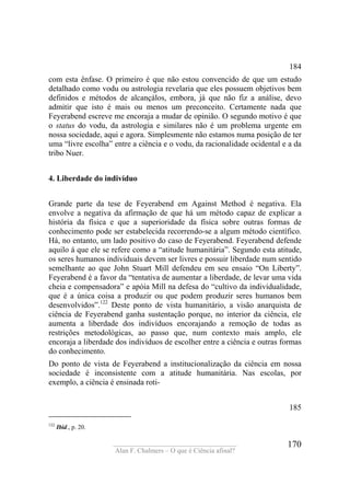 ____________________________________
Alan F. Chalmers – O que é Ciência afinal?
170
184
com esta ênfase. O primeiro é que não estou convencido de que um estudo
detalhado como vodu ou astrologia revelaria que eles possuem objetivos bem
definidos e métodos de alcançálos, embora, já que não fiz a análise, devo
admitir que isto é mais ou menos um preconceito. Certamente nada que
Feyerabend escreve me encoraja a mudar de opinião. O segundo motivo é que
o status do vodu, da astrologia e similares não é um problema urgente em
nossa sociedade, aqui e agora. Simplesmente não estamos numa posição de ter
uma “livre escolha” entre a ciência e o vodu, da racionalidade ocidental e a da
tribo Nuer.
4. Liberdade do indivíduo
Grande parte da tese de Feyerabend em Against Method é negativa. Ela
envolve a negativa da afirmação de que há um método capaz de explicar a
história da física e que a superioridade da física sobre outras formas de
conhecimento pode ser estabelecida recorrendo-se a algum método científico.
Há, no entanto, um lado positivo do caso de Feyerabend. Feyerabend defende
aquilo á que ele se refere como a “atitude humanitária”. Segundo esta atitude,
os seres humanos individuais devem ser livres e possuir liberdade num sentido
semelhante ao que John Stuart Mill defendeu em seu ensaio “On Liberty”.
Feyerabend é a favor da “tentativa de aumentar a liberdade, de levar uma vida
cheia e compensadora” e apóia Mill na defesa do “cultivo da individualidade,
que é a única coisa a produzir ou que podem produzir seres humanos bem
desenvolvidos”.122
Deste ponto de vista humanitário, a visão anarquista de
ciência de Feyerabend ganha sustentação porque, no interior da ciência, ele
aumenta a liberdade dos indivíduos encorajando a remoção de todas as
restrições metodológicas, ao passo que, num contexto mais amplo, ele
encoraja a liberdade dos indivíduos de escolher entre a ciência e outras formas
do conhecimento.
Do ponto de vista de Feyerabend a institucionalização da ciência em nossa
sociedade é inconsistente com a atitude humanitária. Nas escolas, por
exemplo, a ciência é ensinada roti-
185
122
Ibid., p. 20.
 