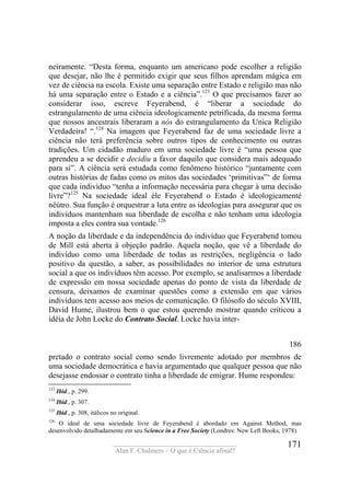 ____________________________________
Alan F. Chalmers – O que é Ciência afinal?
171
neiramente. “Desta forma, enquanto um americano pode escolher a religião
que desejar, não lhe é permitido exigir que seus filhos aprendam mágica em
vez de ciência na escola. Existe uma separação entre Estado e religião mas não
há uma separação entre o Estado e a ciência”.123
O que precisamos fazer ao
considerar isso, escreve Feyerabend, é “liberar a sociedade do
estrangulamento de uma ciência ideologicamente petrificada, da mesma forma
que nossos ancestrais liberaram a nós do estrangulamento da Unica Religião
Verdadeira! “.124
Na imagem que Feyerabend faz de uma sociedade livre a
ciência não terá preferência sobre outros tipos de conhecimento ou outras
tradições. Um cidadão maduro em uma sociedade livre é “uma pessoa que
aprendeu a se decidir e decidiu a favor daquilo que considera mais adequado
para si”. A ciência será estudada como fenômeno histórico “juntamente com
outras histórias de fadas como os mitos das sociedades ‘primitivas”‘ de forma
que cada indivíduo “tenha a informação necessária para chegar à uma decisão
livre”?125
Na sociedade ideal èle Feyerabend o Estado é ideologicamenté
nëútro. Sua função é orquestrar a luta entre as ideologias para assegurar que os
indivíduos mantenham sua liberdade de escolha e não tenham uma ideologia
imposta a eles contra sua vontade.126
A noção da liberdade e da independência do indivíduo que Feyerabend tomou
de Mill está aberta à objeção padrão. Aquela noção, que vê a liberdade do
indivíduo como uma liberdade de todas as restrições, negligência o lado
positivo da questão, a saber, as possibilidades no interior de uma estrutura
social a que os indivíduos têm acesso. Por exemplo, se analisarmos a liberdade
de expressão em nossa sociedade apenas do ponto de vista da liberdade de
censura, deixamos de examinar questões como a extensão em que vários
indivíduos tem acesso aos meios de comunicação. O filósofo do século XVIII,
David Hume, ilustrou bem o que estou querendo mostrar quando criticou a
idéia de John Locke do Contrato Social. Locke havia inter-
186
pretado o contrato social como sendo livremente adotado por membros de
uma sociedade democrática e havia argumentado que qualquer pessoa que não
desejasse endossar o contrato tinha a liberdade de emigrar. Hume respondeu:
123
Ibid., p. 299.
124
Ibid., p. 307.
125
Ibid., p. 308, itálicos no original.
126
O ideal de uma sociedade livre de Feyerabend é abordado em Against Method, mas
desenvolvido detalhadamente em seu Science in a Free Society (Londres: New Left Books, 1978).
 