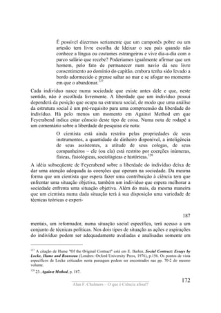 ____________________________________
Alan F. Chalmers – O que é Ciência afinal?
172
É possível dizermos seriamente que um camponês pobre ou um
artesão tem livre escolha de ldeixar o seu país quando não
conhece a língua ou costumes estrangeiros e vive dia-a-dia com o
parco salário que recebe? Poderíamos igualmente afirmar que um
homem, pelo fato de permanecer num navio dá seu livre
consentimento ao domínio do capitão, embora tenha sido levado a
bordo adormecido e prense saltar ao mar e se afogar no momento
em que o abandonar.127
Cada indivíduo nasce numa sociedade que existe antes dele e que, neste
sentido, não é escolhida livremente. A liberdade que um indivíduo possui
dependerá da posição que ocupa na estrutura social, de modo que uma análise
da estrutura social é um pré-requisito para uma compreensão da liberdade do
indivíduo. Há pelo menos um momento em Against Method em que
Feyerabend indica estar cônscio deste tipo de coisa. Numa nota de rodapé a
um comentário sobre a liberdade de pesquisa ele nota:
O cientista está ainda restrito pelas propriedades de seus
instrumentos, a quantidade de dinheiro disponível, a inteligência
de seus assistentes, a atitude de seus colegas, de seus
companheiros – ele (ou ela) está restrito por coerções inúmeras,
físicas, fisiológicas, sociológicas e históricas.128
A idéia subseqüente de Feyerabend sobre a liberdade do indivíduo deixa de
dar uma atenção adequada às coerções que operam na sociedade. Da mesma
forma que um cientista que espera fazer uma contribuição à ciência tem que
enfrentar uma situação objetiva, também um indivíduo que espera melhorar a
sociedade enfrenta uma situação objetiva. Além do mais, da mesma maneira
que um cientista numa dada situação terá à sua disposição uma variedade de
técnicas teóricas e experi-
187
mentais, um reformador, numa situação social específica, terá acesso a um
conjunto de técnicas políticas. Nos dois tipos de situação as ações e aspirações
do indivíduo podem ser adequadamente avaliadas e analisadas somente em
127
A citação de Hume "Of the Original Contract" está em E. Barker, Social Contract: Essays by
Locke, Hume and Rousseau (Londres: Oxford University Press, 1976), p.156. Os pontos de vista
específicos de Locke criticados nesta passagem podem ser encontrados nas pp. 70-2 do mesmo
volume.
128
23. Against Method, p. 187.
 