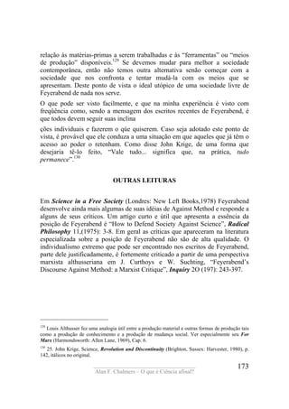 ____________________________________
Alan F. Chalmers – O que é Ciência afinal?
173
relação às matérias-primas a serem trabalhadas e às “ferramentas” ou “meios
de produção” disponíveis.129
Se devemos mudar para melhor a sociedade
contemporânea, então não temos outra alternativa senão começar com a
sociedade que nos confronta e tentar mudá-la com os meios que se
apresentam. Deste ponto de vista o ideal utópico de uma sociedade livre de
Feyerabend de nada nos serve.
O que pode ser visto facilmente, e que na minha experiência é visto com
freqüência como, sendo a mensagem dos escritos recentes de Feyerabend, é
que todos devem seguir suas inclina
ções individuais e fazerem o qúe quiserem. Caso seja adotado este ponto de
vista, é provável que ele conduza a uma situação em que aqueles que já têm o
acesso ao poder o retenham. Como disse John Krige, de uma forma que
desejaria tê-lo feito, “Vale tudo... significa que, na prática, tudo
permanece”.130
OUTRAS LEITURAS
Em Science in a Free Society (Londres: New Left Books,1978) Feyerabend
desenvolve ainda mais algumas de suas idéias de Against Method e responde a
alguns de seus críticos. Um artigo curto e útil que apresenta a essência da
posição de Feyerabend é “How to Defend Society Against Science”, Radical
Philosophy 11,(1975): 3-8. Em geral as críticas que apareceram na literatura
especializada sobre a posição de Feyerabend não são de alta qualidade. O
individualismo extremo que pode ser encontrado nos escritos de Feyerabend,
parte dele justificadamente, é fortemente criticado a partir de uma perspectiva
marxista althusseriana em J. Curthoys e W. Suchting, “Feyerabend’s
Discourse Against Method: a Marxist Critique”, Inquiry 2O (197): 243-397.
129
Louis Althusser fez uma analogia útil entre a produção material e outras formas de produção tais
como a produção de conhecimento e a produção de mudança social. Ver especialmente seu For
Marx (Harmondsworth: Allen Lane, 1969), Cap. 6.
130
25. John Krige, Science, Revolution and Discontinuity (Brighton, Sussex: Harvester, 1980), p.
142, itálicos no original.
 