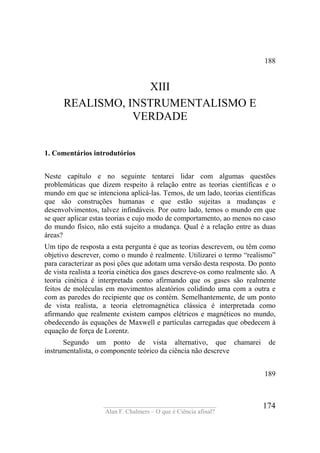 ____________________________________
Alan F. Chalmers – O que é Ciência afinal?
174
188
XIII
REALISMO, INSTRUMENTALISMO E
VERDADE
1. Comentários introdutórios
Neste capítulo e no seguinte tentarei lidar com algumas questões
problemáticas que dizem respeito à relação entre as teorias científicas e o
mundo em que se intenciona aplicá-las. Temos, de um lado, teorias científicas
que são construções humanas e que estão sujeitas a mudanças e
desenvolvimentos, talvez infindáveis. Por outro lado, temos o mundo em que
se quer aplicar estas teorias e cujo modo de comportamento, ao menos no caso
do mundo físico, não está sujeito a mudança. Qual é a relação entre as duas
áreas?
Um tipo de resposta a esta pergunta é que as teorias descrevem, ou têm como
objetivo descrever, como o mundo é realmente. Utilizarei o termo “realismo”
para caracterizar as posi ções que adotam uma versão desta resposta. Do ponto
de vista realista a teoria cinética dos gases descreve-os como realmente são. A
teoria cinética é interpretada como afirmando que os gases são realmente
feitos de moléculas em movimentos aleatórios colidindo uma com a outra e
com as paredes do recipiente que os contém. Semelhantemente, de um ponto
de vista realista, a teoria eletromagnética clássica é interpretada como
afirmando que realmente existem campos elétricos e magnéticos no mundo,
obedecendo às equações de Maxwell e partículas carregadas que obedecem à
equação de força de Lorentz.
Segundo um ponto de vista alternativo, que chamarei de
instrumentalista, o componente teórico da ciência não descreve
189
 
