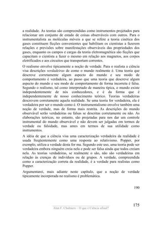 ____________________________________
Alan F. Chalmers – O que é Ciência afinal?
175
a realidade. As teorias são compreendidas como instrumentos projetados para
relacionar um conjunto de estado de coisas observáveis com outros. Para o
instrumentalista as moléculas móveis a que se refere a teoria cinética dos
gases constituem ficções convenientes que habilitam os cientistas a fazerem
relações e previsões sobre manifestações observáveis das propriedades dos
gases, enquanto os campos e cargas da teoria eletromagnética são ficções que
capacitam o cientista a fazer o mesmo em relação aos magnetos, aos corpos
eletrificados e aos circuitos que transportam correntes.
O realismo envolve tipicamente a noção de verdade. Para o realista a ciência
visa descrições verdadeiras de como o mundo realmente é. Uma teoria que
descreve corretamente algum aspecto do mundo e seu modo de
comportamento é verdadeira, ao passo que uma teoria que descreve algum
aspecto do mundo e seu modo de comportamento de forma incorreta é falsa.
Segundo o realismo, tal como interpretado de maneira típica, o mundo existe
independentemente de nós conhecedores, e é da forma que é
independentemente de nosso conhecimento teórico. Teorias verdadeiras
descrevem corretamente aquela realidade. Se uma teoria for verdadeira, ela é
verdadeira por ser o mundo como é. O instrumentalismo envolve também uma
noção de verdade, mas de forma mais restrita. As descrições do mundo
observável serão verdadeiras ou falsas se descritas corretamente ou não. As
elaborações teóricas, no entanto, são projetadas para nos dar um controle
instrumental do mundo observável e não devem ser julgadas em termos de
verdade ou falsidade, mas antes em termos de sua utilidade como
instrumentos.
A idéia de que a ciência visa uma caracterização verdadeira da realidade é
usada freqüentemente como uma resposta ao relativismo. Popper, por
exemplo, utiliza a verdade desta for ma. Segundo este uso, uma teoria pode ser
verdadeira embora ninguém creia nela e pode ser falsa ainda que todos creiam
nela. As teorias verdadeiras, se realmente o são, não são verdadeiras em
relação às crenças de indivíduos ou de grupos. A verdade, compreendida
como a caracterização correta da realidade, é a verdade para realistas como
Popper.
Argumentarei, mais adiante neste capítulo, que a noção de verdade
tipicamente incorporada no realismo é problemática.
190
 