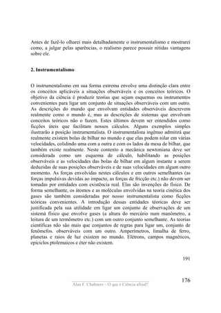 ____________________________________
Alan F. Chalmers – O que é Ciência afinal?
176
Antes de fazê-lo olharei mais detalhadamente o instrumentalismo e mostrarei
como, a julgar pelas aparências, o realismo parece possuir nítidas vantagens
sobre ele.
2. Instrumentalismo
O instrumentalismo em sua forma extrema envolve uma distinção clara entre
os conceitos aplicáveis a situações observáveis e os conceitos teóricos. O
objetivo da ciência é produzir teorias que sejam esquemas ou instrumentos
convenientes para ligar um conjunto de situações observáveis com um outro.
As descrições do mundo que envolvam entidades observáveis descrevem
realmente como o mundo é, mas as descrições de sistemas que envolvam
conceitos teóricos não o fazem. Estes últimos devem ser entendidos como
ficções úteis que facilitam nossos cálculos. Alguns exemplos simples
ilustrarão a posição instrumentalista. O instrumentalista ingênuo admitirá que
realmente existem bolas de bilhar no mundo e que elas podem rolar em várias
velocidades, colidindo uma com a outra e com os lados da mesa de bilhar, que
também existe realmente. Neste contexto a mecânica newtoniana deve ser
considerada como um esquema de cálculo, habilitando as posições
observáveis e as velocidades das bolas de bilhar em algum instante a serem
deduzidas de suas posições observáveis e de suas velocidades em algum outro
momento. As forças envolvidas nestes cálculos e em outros semelhantes (as
forças impulsivas devidas ao impacto, as forças de fricção etc.) não devem ser
tomadas por entidades com existência real. Elas são invenções do físico. De
forma semelhante, os átomos e as moléculas envolvidas na teoria cinética dos
gases são também consideradas por nosso instrumentalista como ficções
teóricas convenientes. A introdução dessas entidades téoricas deve ser
justificada pela sua utilidade em ligar um conjunto de observações de um
sistemà físico que envolve gases (a altura do mercúrio num manômetro, a
leitura de um termômetro etc.) com um outro conjunto semelhante. As teorias
científicas não são mais que conjuntos de regras para ligar um, conjunto de
fenômefos. observáveis com um outro. Amperímetros, limalha de ferro,
planetas e raios de luz existem no mundo. Elétrons, campos magnéticos,
epiciclos ptolemaicos e éter não existem.
191
 