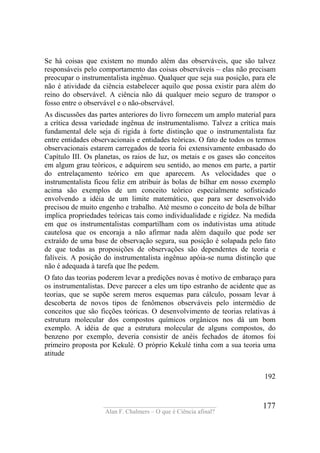 ____________________________________
Alan F. Chalmers – O que é Ciência afinal?
177
Se há coisas que existem no mundo além das observáveis, que são talvez
responsáveis pelo comportamento das coisas observáveis – elas não precisam
preocupar o instrumentalista ingênuo. Qualquer que seja sua posição, para ele
não é atividade da ciência estabelecer aquilo que possa existir para além do
reino do observável. A ciência não dá qualquer meio seguro de transpor o
fosso entre o observável e o não-observável.
As discussões das partes anteriores do livro fornecem um amplo material para
a crítica dessa variedade ingênua de instrumentalismo. Talvez a crítica mais
fundamental dele seja di rigida à forte distinção que o instrumentalista faz
entre entidades observacionais e entidades teóricas. O fato de todos os termos
observacionais estarem carregados de teoria foi extensivamente embasado do
Capítulo III. Os planetas, os raios de luz, os metais e os gases são conceitos
em algum grau teóricos, e adquirem seu sentido, ao menos em parte, a partir
do entrelaçamento teórico em que aparecem. As velocidades que o
instrumentalista ficou feliz em atribuir às bolas de bilhar em nosso exemplo
acima são exemplos de um conceito teórico especialmente sofisticado
envolvendo a idéia de um limite matemático, que para ser desenvolvido
precisou de muito engenho e trabalho. Até mesmo o conceito de bola de bilhar
implica propriedades teóricas tais como individualidade e rigidez. Na medida
em que os instrumentalistas compartilham com os indutivistas uma atitude
cautelosa que os encoraja a não afirmar nada além daquilo que pode ser
extraído de uma base de observação segura, sua posição é solapada pelo fato
de que todas as proposições de observações são dependentes de teoria e
falíveis. A posição do instrumentalista ingênuo apóia-se numa distinção que
não é adequada à tarefa que lhe pedem.
O fato das teorias poderem levar a predições novas é motivo de embaraço para
os instrumentalistas. Deve parecer a eles um tipo estranho de acidente que as
teorias, que se supõe serem meros esquemas para cálculo, possam levar à
descoberta de novos tipos de fenômenos observáveis pelo intermédio de
conceitos que são ficções teóricas. O desenvolvimento de teorias relativas à
estrutura molecular dos compostos químicos orgânicos nos dá um bom
exemplo. A idéia de que a estrutura molecular de alguns compostos, do
benzeno por exemplo, deveria consistir de anéis fechados de átomos foi
primeiro proposta por Kekulé. O próprio Kekulé tinha com a sua teoria uma
atitude
192
 