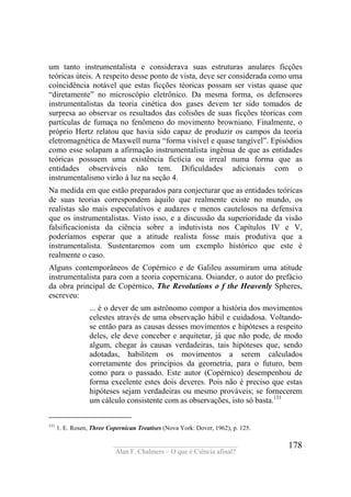 ____________________________________
Alan F. Chalmers – O que é Ciência afinal?
178
um tanto instrumentalista e considerava suas estruturas anulares ficções
teóricas úteis. A respeito desse ponto de vista, deve ser considerada como uma
coincidência notável que estas ficções téoricas possam ser vistas quase que
“diretamente” no microscópio eletrônico. Da mesma forma, os defensores
instrumentalistas da teoria cinética dos gases devem ter sido tomados de
surpresa ao observar os resultados das colisões de suas ficções téoricas com
partículas de fumaça no fenômeno do movimento browniano. Finalmente, o
próprio Hertz relatou que havia sido capaz de produzir os campos da teoria
eletromagnética de Maxwell numa “forma visível e quase tangível”. Episódios
como esse solapam a afirmação instrumentalista ingênua de que as entidades
teóricas possuem uma existência fictícia ou irreal numa forma que as
entidades observáveis não tem. Dificuldades adicionais com o
instrumentalismo virão à luz na seção 4.
Na medida em que estão preparados para conjecturar que as entidades teóricas
de suas teorias correspondem àquilo que realmente existe no mundo, os
realistas são mais especulativos e audazes e menos cautelosos na defensiva
que os instrumentalistas. Visto isso, e a discussão da superioridade da visão
falsificacionista da ciência sobre a indutivista nos Capítulos IV e V,
poderíamos esperar que a atitude realista fosse mais produtiva que a
instrumentalista. Sustentaremos com um exemplo histórico que este é
realmente o caso.
Alguns contemporâneos de Copérnico e de Galileu assumiram uma atitude
instrumentalista para com a teoria copernicana. Osiander, o autor do prefácio
da obra principal de Copérnico, The Revolutions o f the Heavenly Spheres,
escreveu:
... é o dever de um astrônomo compor a história dos movimentos
celestes através de uma observação hábil e cuidadosa. Voltando-
se então para as causas desses movimentos e hipóteses a respeito
deles, ele deve conceber e arquitetar, já que não pode, de modo
algum, chegar às causas verdadeiras, tais hipóteses que, sendo
adotadas, habilitem os movimentos a serem calculados
corretamente dos princípios da geometria, para o futuro, bem
como para o passado. Este autor (Copérnico) desempenhou de
forma excelente estes dois deveres. Pois não é preciso que estas
hipóteses sejam verdadeiras ou mesmo prováveis; se fornecerem
um cálculo consistente com as observações, isto só basta.131
131
1. E. Rosen, Three Copernican Treatises (Nova York: Dover, 1962), p. 125.
 