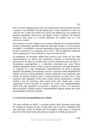 ____________________________________
Alan F. Chalmers – O que é Ciência afinal?
179
193
Isto é, a teoria copernicana não deve ser tomada como uma descrição de como
o mundo é na realidade. Ela não afirma que a Terra realmente se move ao
redor do Sol. É antes um artifício de cálculo que habilita que um conjunto de
posições planetárias observáveis seja ligado a outros conjuntos. Os cálculos
tornam-se mais fáceis se o sistema planetário for tratado como se o Sol
estivesse no centro.
Em contraste com isso, Galileu era um realista. Quando ele se levantou depois
de haver confessado, ajoelhado diante da inquisição romana, os “erros de suas
atividades” em defender o sistema copernicano, alega-se que ele bateu de leve
no solo e murmurou “e, entretanto, ela se move”. Para um defensor realista da
teoria copernicana a Terra realmente se move ao redor do Sol.
Os partidários de Osiander tinham bons motivos para entrar em sua linha
instrumentalista. Ao fazê-lo eles certamente evitaram as controvérsias que
gravassavam ao redor do conflito entre a teoria copernicana por um lado e o
cristianismo contemporâneo e a metafísica aristotélica por outro. Havia
também argumentos físicos contra o sistema copernicano, tal como discutimos
no Capítulo VI e uma interpretação instrumentalista da teoria a protegia
daquelas dificuldades. Em contraste com isso, a posição realista defendida por
Galileu colocava muitos problemas. Foram exatamente estes problemas que
deram um grande incentivo para o desenvolvimento de uma ótica e lana
mecânica mais adequada. Como nosso estudo anterior demonstrou, a atitude
realista é que foi produtiva, pelo menos neste caso. Ainda que a teoria
copernicana tivesse provado ser incapaz de vencer sua inadequabilidade,
muito teria sido aprendido no processo a respeito de ótica e de mecânica.
Devese preferir a atitude realista à instrumentalista ingênua porque abre mais
oportunidades de desenvolvimento.
3. A teoria da correspondência da verdade
Tal como indicado na seção 1, a posição realista típica incorpora uma noção
de verdade de maneira tal que se pode dizer que as teorias verdadeiras dão
uma descrição correta do mundo real. Investigarei, nesta seção, as tentativas
que foram feitas para tornar mais precisa a noção de verdade que opera em
 