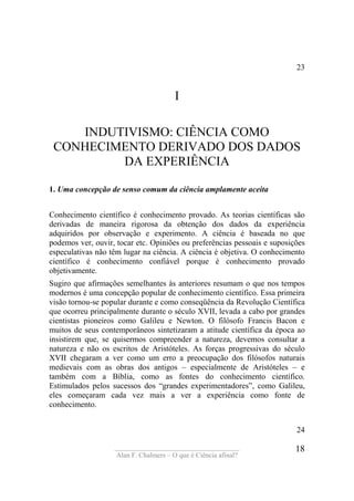 ____________________________________
Alan F. Chalmers – O que é Ciência afinal?
18
23
I
INDUTIVISMO: CIÊNCIA COMO
CONHECIMENTO DERIVADO DOS DADOS
DA EXPERIÊNCIA
1. Uma concepção de senso comum da ciência amplamente aceita
Conhecimento científico é conhecimento provado. As teorias científicas são
derivadas de maneira rigorosa da obtenção dos dados da experiência
adquiridos por observação e experimento. A ciência é baseada no que
podemos ver, ouvir, tocar etc. Opiniões ou preferências pessoais e suposições
especulativas não têm lugar na ciência. A ciência é objetiva. O conhecimento
científico é conhecimento confiável porque é conhecimento provado
objetivamente.
Sugiro que afirmações semelhantes às anteriores resumam o que nos tempos
modernos é uma concepção popular de conhecimento científico. Essa primeira
visão tornou-se popular durante e como conseqüência da Revolução Científica
que ocorreu principalmente durante o século XVII, levada a cabo por grandes
cientistas pioneiros como Galileu e Newton. O filósofo Francis Bacon e
muitos de seus contemporâneos sintetizaram a atitude científica da época ao
insistirem que, se quisermos compreender a natureza, devemos consultar a
natureza e não os escritos de Aristóteles. As forças progressivas do século
XVII chegaram a ver como um erro a preocupação dos filósofos naturais
medievais com as obras dos antigos – especialmente de Aristóteles – e
também com a Bíblia, como as fontes do conhecimento científico.
Estimulados pelos sucessos dos “grandes experimentadores”, como Galileu,
eles começaram cada vez mais a ver a experiência como fonte de
conhecimento.
24
 