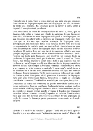 ____________________________________
Alan F. Chalmers – O que é Ciência afinal?
181
195
referindo uma à outra. Caso se siga a regra de que cada uma das sentenças
deva estar ou na linguagem objeto ou na metalinguagem mas não em ambas,
de modo que nenhuma das sentenças possa se referir à outra, então é
impossível o surgimento de paradoxos.
Uma idéia-chave da teoria de correspondência de Tarski é, então, que, se
devemos falar sobre a verdade em relação às sentenças de uma linguagem
específica, precisamos de uma linguagem mais geral, a metalinguagem, em
que possamos nos referir tanto às sentenças da linguagem objeto e aos fatos
com que se tenciona que aquelas sentenças da linguagem objeto
correspondam. Era preciso que Tarski fosse capaz de mostrar como a noção de
correspondência da verdade pode ser desenvolvida sistematicamente para
todas as sentenças no interior da linguagem objeto de uma maneira a evitar os
paradoxos. O motivo disso ser uma tarefa tecnicamente difícil é que para
qualquer linguagem interessante há um número infinito de sentenças. Tarski
realizou sua tarefa para linguagens que envolvem um número finito de
predicados de lugar único, isto é, predicados tais como “é branco” ou “é uma
mesa”. Sua técnica implicava tomar como dado o que significa para um
predicado ser satisfeito por um objeto x. Os exemplos da linguagem cotidiana
parecem triviais. Por exemplo, o predicado “é branco” é satisfeito pelo objeto
x se, e apenas se, x for branco e o predicado “é uma mesa” é satisfeito por x
se, e somente se, x for uma mesa. Dada essa noção de satisfação para todos os
predicados de uma linguagem, Tarski mostrou como se pode construir a noção
de verdade a partir desse ponto inicial, para todas as sentenças da linguagem.
Para usar uma terminologia técnica, tomando-se a noção de satisfação
primitiva tal como dada, Tarski definiu a verdade por uma operação repetida.
O resultado de Tarski foi certamente de grande importância técnica para a
lógica matemática. Teve um significado fundamental para a teoria de modelos
e teve também ramificações para a teoria das provas. Mostrou também por que
as contradições podem ocorrer quando a verdade é discutida nas linguagens
naturais e indicou como tais contradições podem ser evitadas. Tarski realizou
mais que isso? Em especial, ele avançou na direção de uma explicação da
noção de verdade de forma que possa ajudar-nos a compreender a afirmação
de que a
196
verdade é o objetivo da ciência? O próprio Tarski não era dessa opinião.
Considerava o seu relato como “epistemologicamente neutro”. Outros não
 
