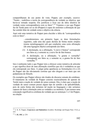 ____________________________________
Alan F. Chalmers – O que é Ciência afinal?
182
compartilharam de seu ponto de vista. Popper, por exemplo, escreve:
“Tarski... reabilitou a teoria da correspondência da verdade ou objetiva, que
havia-se tornado suspeita. Ele justificou o livre uso da idéia intuitiva de
verdade como correspondência com os fatos”.132
Vejamos o uso que Popper
faz de Tarski para ver se ele (Popper) é capaz de sustentar a afirmação de que
faz sentido falar da verdade como o objetivo da ciência.
Aqui está uma tentativa de Popper para elucidar a idéia de “correspondência
com os fatos”.
...consideraremos, em primeiro lugar, as duas formulações
seguintes, cada uma das quais declara de forma muito simples
(numa metalinguagem) sob que condições uma certa afirmação
(de uma liguagem objeto) corresponde aos fatos.
(1) A declaração, ou a afirmação, “a neve é branca” corresponde
aos fatos se, e somente se, a neve for de fato branca.
(2) A declaração, ou a afirmação, “a grama é vermelha”
corresponde aos fatos se, e somente se, a grama for de fato
vermelha.133
Isto é realmente tudo o que Popper tem a oferecer como tentativa de articular
o que significa dizer de uma afirmação científica que ela é verdadeira ou que
ela corresponde aos fatos. A julgar pelas aparências as formulações (1) e (2)
de Popper são tão obviamente corretas que não chegam a ser mais que um
pedantismo de filósofo.
Os exemplos que Popper oferece são tirados do discurso sensato do cotidiano.
O tratamento da verdade de Popper consiste essencialmente do aparato de
Tarski mais a noção de verdade do senso comum. Ora, é claro que a noção de
verdade do senso comum possui algum tipo de sentido e de aplicabilidade,
pois de outra forma não teríamos tal noção na linguagem e não seríamos
capazes de fazer a distinção entre as verdades e as mentiras. É por termos uma
concepção significativa cotidiana da verdade que as sentenças 1 e 2 de Popper,
na citação
197
132
2. K. R. Popper, Conjectures and Refutations (Londres: Routledge and Kegan Paul, 1%3), p.
223.
133
3. Id., ibid., p. 224.
 