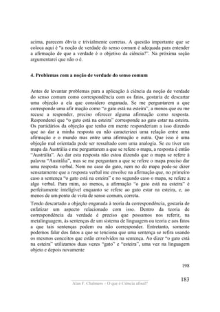 ____________________________________
Alan F. Chalmers – O que é Ciência afinal?
183
acima, parecem óbvia e trivialmente corretas. A questão importante que se
coloca aqui é “a noção de verdade do senso comum é adequada para entender
a afirmação de que a verdade é o objetivo da ciência?”. Na próxima seção
argumentarei que não o é.
4. Problemas com a noção de verdade do senso comum
Antes de levantar problemas para a aplicação à ciência da noção de verdade
do senso comum como correspondência com os fatos, gostaria de descartar
uma objeção a ela que considero enganada. Se me perguntarem a que
corresponde uma afir mação como “o gato está na esteira”, a menos que eu me
recuse a responder, preciso oferecer alguma afirmação como resposta.
Responderei que “o gato está na esteira” corresponde ao gato estar na esteira.
Os partidários da objeção que tenho em mente responderiam a isso dizendo
que ao dar a minha resposta eu não caracterizei uma relação entre uma
afirmação e o mundo mas entre uma afirmação e outra. Que isso é uma
objeção mal orientada pode ser ressaltado com uma analogia. Se eu tiver um
mapa da Austrália e me perguntarem a que se refere o mapa, a resposta é então
“Austrália”. Ao dar esta resposta não estou dizendo que o mapa se refere à
palavra “Austrália”, mas se me perguntam a que se refere o mapa preciso dar
uma resposta verbal. Nem no caso do gato, nem no do mapa pode-se dizer
sensatamente que a resposta verbal me envolve na afirmação que, no primeiro
caso a sentença “o gato está na esteira” e no segundo caso o mapa, se refere a
algo verbal. Para mim, ao menos, a afirmação “o gato está na esteira” é
perfeitamente inteligível enquanto se refere ao gato estar na esteira, e, ao
menos de um ponto de vista de senso comum, correta.
Tendo descartado a objeção enganada à teoria da correspondência, gostaria de
enfatizar um aspecto relacionado com isso. Dentro da teoria de
correspondência da verdade é preciso que possamos nos referir, na
metalinguagem, às sentenças de um sistema de linguagem ou teoria e aos fatos
a que tais sentenças podem ou não corresponder. Entretanto, somente
podemos falar dos fatos a que se tenciona que uma sentença se refira usando
os mesmos conceitos que estão envolvidos na sentença. Ao dizer “o gato está
na esteira” utilizamos duas vezes “gato” e “esteira”, uma vez na linguagem
objeto e depois novamente
198
 