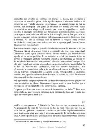 ____________________________________
Alan F. Chalmers – O que é Ciência afinal?
185
atribuídas aos objetos ou sistemas no mundo (a massa, por exemplo) e
expressam as maneiras pelas quais aqueles objetos e sistemas tendem a se
comportar em virtude daquelas propriedades ou características (a lei da
inércia, por exemplo). Em geral os sistemas do mundo possuem outras
características além daquelas destacadas por uma lei específica e estarão
sujeitos à operação simultânea das tendências comportamentais associadas
com aquelas características adicionais. Por exemplo, uma folha que cai é ao
mesmo tempo um sistema mecânico, hidromecânico, químico, biológico, ótico
e térmico. As leis da natureza não se referem a relações entre eventos
localizáveis, como gatos em esteiras, mas sim a algo que poderíamos chamar
de tendências transfactuais.
Tomemos como exemplo a primeira lei do movimento de Newton, a lei que
Alexandre Koyré descreveu como a explicação do real pelo impossível.
Certamente corpo algum jamais se moveu de uma maneira que exemplificasse
aquela lei de modo perfeito. E, no entanto, se a lei está correta, todos os
corpos a obedecem, embora raramente tenham a oportunidade de mostrá-lo.
Se as leis de Newton são “verdadeiras”, elas são “verdadeiras” sempre. Elas
não são verdadeiras apenas sob condições experimentalmente controladas. Se
as leis de Newton são verdadeiras, elas são sempre verdadeiras, mas
gêralmente acompanhadas pela ação simultânea de outras tendências. Se as
leis de Newton correspondem a alguma coisa, correspondem a tendências
transfactuais, que são coisas muito diferentes de estados de coisas localizados
tais como gatos estarem em esteiras.
Até agora tenho me preocupado com os tipos de correspondências que possam
estar envolvidos na física. Considerarei algum motivo para duvidar que a
física possa ser interpretada como uma busca de verdade.
O tipo de problema que tenho em mente foi ressaltado por Kuhn.135
Tem a ver
com a falta de convergência mostrada pela história da física em relação aos
tipos de coisas que existem e as
200
tendências que possuem. A história da ótica fornece um exemplo marcante.
Na progressão da ótica de Newton até os dias de hoje vemos que um raio de
luz é descrito, primeiro como uma corrente de partículas, depois como onda e
mais tarde como algo que não é nem uma corrente de partículas nem uma
onda. Como é possível que esta seqüência de teorias seja interpretada como se
135
Ver Thomas Kuhn, The Structure of Scientific Revolutions, pp. 206-7.
 
