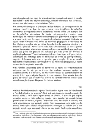 ____________________________________
Alan F. Chalmers – O que é Ciência afinal?
186
aproximando cada vez mais de uma descrição verdadeira de como o mundo
realmente é? Este tipo de problema surge, embora de maneira não tão nítida,
sempre que há avanço revolucionário na física.
Um outro problema para a aplicação à física da teoria da correspondência da
verdade envolve o fato de que existem com freqüência formulações
alternativas e de aparência muito diferente da mesma teoria. Um exemplo são
as formulações alternativas da teoria eletromagnética clássica: uma
formulação em termos de campos eletromagnéticos que ocupam o espaço todo
e a outra em termos de cargas e correntes localizadas atuando à distância, as
ações sendo expressas sob a forma de potenciais propagados à velocidade da
luz. Outros exemplos são as várias formulações da mecânica clássica e a
mecânica quântica. Parece haver uma forte possibilidade de que algumas
dessas formulações alternativas são equivalentes, no sentido de que qualquer
coisa que possa ser prevista ou explicada por uma pode ser prevista e
explicada pela outra.136
Alternativas equivalentes deste tipo, se é que existem,
constituem um embaraço para os defensores da teoria de correspondência.
Aqueles defensores enfrentam a questão, por exemplo, de se o mundo
realmente contém campos eletromagnéticos ou potenciais propagados, e ficam
sem meios de responder a questão.
Uma terceira dificuldade para os defensores da teoria da correspondência
origina-se no fato de que as teorias são produtos humanos sujeitos ao
desenvolvimento e à mudança, ao passo que o modo de comportamento do
mundo físico, que é objeto daquelas teorias, não o é. Uma versão forte do
ponto de vista de que o objetivo da ciência é a verdade entra em conflito com
esta observação simples. Do ponto de vista da teoria da
201
verdade da correspondência, o ponto final ideal de algum ramo da ciência será
a “verdade objetiva ou absoluta”. Será a descrição correta daquele aspecto do
mundo sobre o qual versa aquele ramo da ciência. A não ser por alguns
aspectos menores, tais palavras, usadas para denotar as características
preexistentes do mundo, o ponto final de um ramo da ciência, a verdade, não
será absolutamente um produto social. Está preordenado pela natureza do
mundo antes que a ciência chegue mesmo a começar. A ciência, que é um
produto social, para conseguir chegar ao seu ponto final, assim concebido,
136
Não é hora de entrar nos detalhes do debate sobre se os exemplos que dei constituem realmente
alternativas equivalentes. Se chegarmos a saber que não existem alternativas equivalentes do tipo
que supus, então a objeção específica que estou levantando aqui desapareceria, é claro.
 